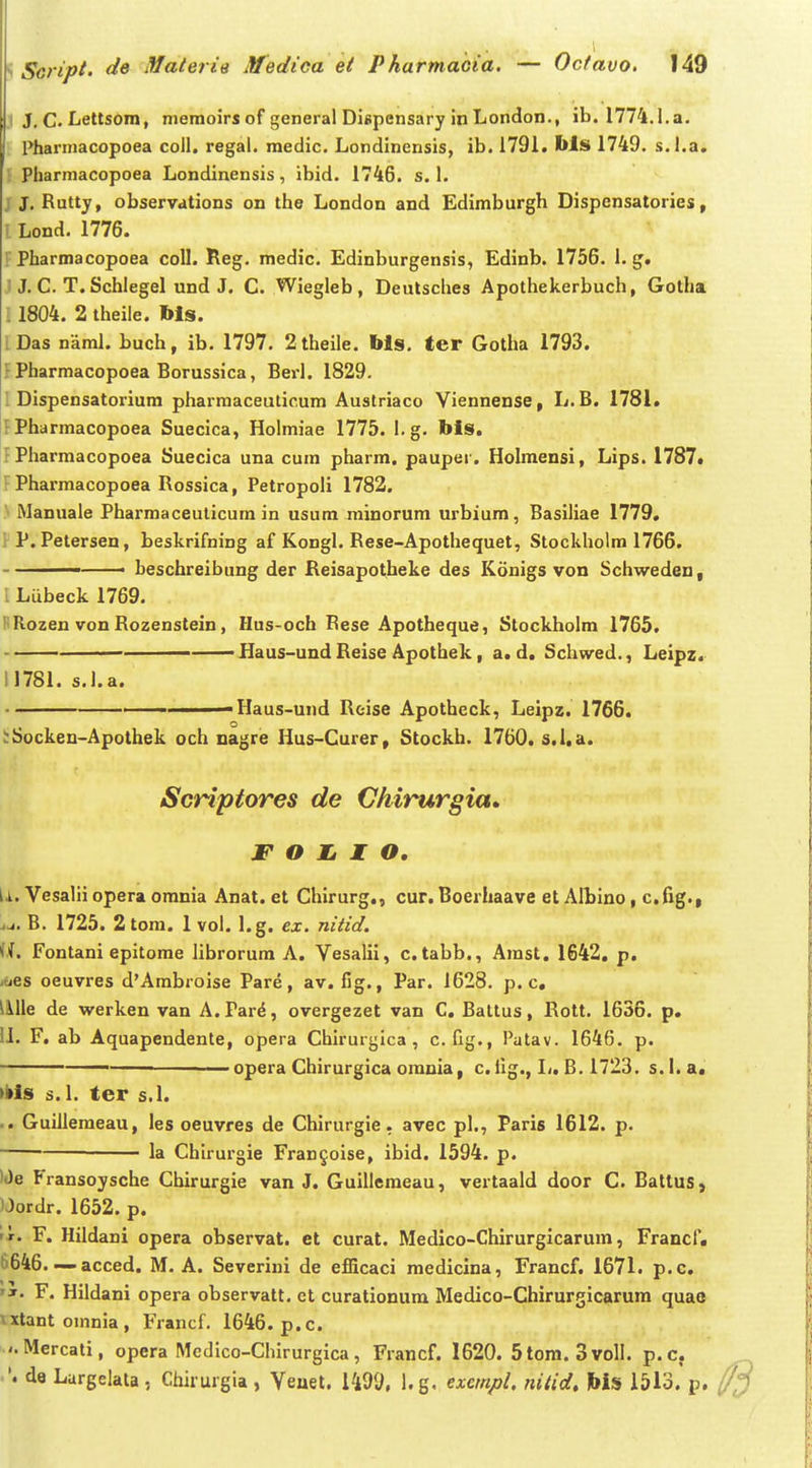 I J, C. Lettsora, memoirs of general Dispensary in London., ib. 1774.1. a. Pharmacopoea coll. regal. medic. Londinensis, ib. 1791. Ms 1749. s.l.a. Pharmacopoea Londinensis, ibid. 1746. s. 1. JJ. Rutty, observations on the London and Edimburgh Dispcnsatories, l Lond. 1776. ; Pharmacopoea coll. Reg. medic. Edinburgensis, Edinb. 1756. 1. g. J, C. T. Schlegel und J. C. Wiegleb, Deulsches Apothekerbuch, Gotha : 1804. 2 theile. Ms. iDas naml. buch, ib. 1797. 2theile. bis, ter Gotha 1793. f Pharmacopoea Borussica, Bei-1. 1829. 1 Dispensatoriura pharmaceutic.um Austriaco Viennense, L.B. 1781. FPharmacopoea Suecica, Holmiae 1775. l.g. bis. f Pharmacopoea Suecica una cum pharm. pauper. Holmensi, Lips. 1787. FPharmacopoea Rossica, Petropoli 1782. ' Manuale Pharmaceuticura in usum rainorum urbium, Basiliae 1779, P. Petersen, beskrifning af Kongl. Rese-Apothequet, Stockholm 1766. - beschreibung der Reisapotheke des Konigs von Schweden, I Lubeck 1769. l^Rozen von Rozenstein, Hus-och Rese Apotheque, Stockholra 1765. Haus-und Reise Apothek, a. d. Schwed., Leipz. 11781. s.l.a. ———— Haus-und Reise Apotheck, Leipz. 1766. :;Socken-Apothek och nagre Hus-Curer, Stockb. 1760. s.i.a. Scriptores de Chirurgia» F O li I O, li. Vesalii opera orania Anat. et Chirurg,, cur. Boerhaave et Albino, c.fig., jj. B. 1725. 2toni. 1 vol. l.g. ex. nitid. Fontani epitorae librorura A. Vesalil, c.tabb., Arast. 1642, p. -oes oeuvres d'Arabroise Pare, av. fig., Par. 1628. p. c, iiklle de werken van A. Par^, overgezet van C, Battus, Rott. 1636. p, 11. F, ab Aquapendente, opera Chirurgica , c. fig., Patav. 1646. p. — opera Chirurgica orauia, c. fig., Ij, B. 1723. s.I.a. >»ls s. I. ter s.l. .. Guilleraeau, les oeuvres de Chirurgie, avec pl., Paris 1612. p. la Chirurgie Fran§oise, ibid. 1594. p. )0e Fransoysche Chirurgie van J. Guillemeau, vertaald door C. BattuS} )Jordr. 1652. p. i!r. F. Hildani opera observat. et curat. Medico-Chirurgicarum, Francf. 6646. — acced. M. A. Severini de efficaci raediclna, Francf. 1671. p.c, 'I. F. Hildani opera observatt, et curationum Medico-Chirurgicarum quae \xtantomnia, Francf. 1646. p.c. • '.Mercati, opera Mcdico-Chirurgica, Francf. 1620. 5tom. 3 voll, p.c. '. da Lurgelata, Chirurgia, Veuet. 1499, l.g. excmpl. nitid. Ws 1513. p.