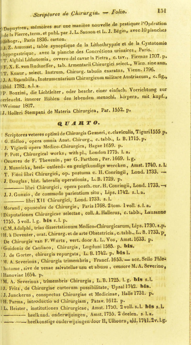 nupnvtren. m^moires .ur «ne maniere nouvelle de pratiquer l'Opdratioa aeTa Pierre,term. et publ. par J. L. Sansoa et L. J. B^gm, avec 10planches Hthoer., Paris 1836. carton. Z Amussat. table synoptique de la Lithothrypsie et de la Cystotomia hypogastrique. avec la planche des Concraions urn.a.res, Pans h T AMiisiLithotomia, ovvero del cavar la Pietra . c.tav., Firenze 1707. p. X.^E.vonRudlorfFer, tab. Armentarii Chirurgici select., Wien. sine ann. IT Knaur, select. Instrum. Chirurg. tabulis exaratus, Vjenn. 1796. ) J. A. Br^arabilla, Instrumenlarium Chirurgicura militare Austnacum, c. fig.. iibid 1782. s.l.a. . r , • 1. iP Bozzini, dieLichtleiter, oder beschr. einer einfach. Vornchtung zur ^erleucht. innerer Hohlen des lebenden menschi. kdrpers. rait kupf., vWeimar 1807. JJ. Holteri Stempani de Materia Chirurgica, Par. 1554. p. a V A n T o. : Scriptores veteres optimide Chirurgia Gesneri, c.claviculis, Tiguril555.p. I G.Bidloo, opera omnia Anat. Chirurg., c. tabb., L.B.1715.p. , J. Vigierii opera Medico-Chirurgica, Hagae 1659. p. P. Pott, Chirurgical works, withpl., London 1775. 1. a. ( Oeuvres de F. Thevenin, par G.Parthon, Par. 1669. l.g. . J. Munnicks, heel- ontleed- en gezigtkundige wercken, Amst. 1740. S.I; ' T. Fienilibri Chirurgici, op. postuma c. H.Conringii, Lond. 1733. — . J. Douglas , hist. laterali§ operationis, L.B. 1729. p. libri Chirurgici, opera posth. cur. H. Conringii, Lond. 1733. —i J. J. Gunzio , de commodo parientiura situ , Lips. 1742. s.l.a, libriXII Chirurgici, Lond. 1733. s. 1. IMorand, opuscules de Chirurgie, Pavis 1768. 2tom. Ivoll. S.I.a. IDisputationes Chirurgicae selectae, coll. A.HaUerus, c.tabb., Lausanne 1755. 5voll. l.g. Ws s.l. p. (C.M.Adolphi, trias dissertationum Medico-Chirurgicarum, Lips. 1730. s.p. IH. k Deventer, orat. Chirurg. et de arte Obstetricia, c.tabb., L. B. 1733. p^ De Chirurgie van F. Wurtz , vert. door A. L. Vos, Arast. 1633. p. iGuidonis de Cauiiaco, Chirurgia, Lugduni 1585. p. Ms. ;j. de Gorter, chirurgia repurgata, L. B. 1742. p. Ms 1. ' M. A. Severinus, Chirurgia irimerabris, Francf. 1653. — acc. Seilo Phlei I botome , sive de yenae salvatellae usu et abusu , censore M. A. Severino, IHanoviae 1654. p. ^M. A. Severinus, trimembris Chirurgia, L.B. 1725. 1. g. Ms s.I. JJ. Frilz, de Chirurgiae curtorum possibilitate, Up8all742. Ms. J J. Junckerus , conspectus Chirurgiae et Medicinae, Hallel731. p. fH.Parma, introductio ad Chirurgiara, Patav. 1612. p. IL. Heister, institutiones Chirurgicae, Arast. 1750. 2volI. s.l. Ms s. l. heelkund. onderwijzingen, Amst. 1755. 2 deelen. s l.a. • heelkonslige onderwijzingen door H, Ulhoorn, ^jd. 1741t2v. l.g.