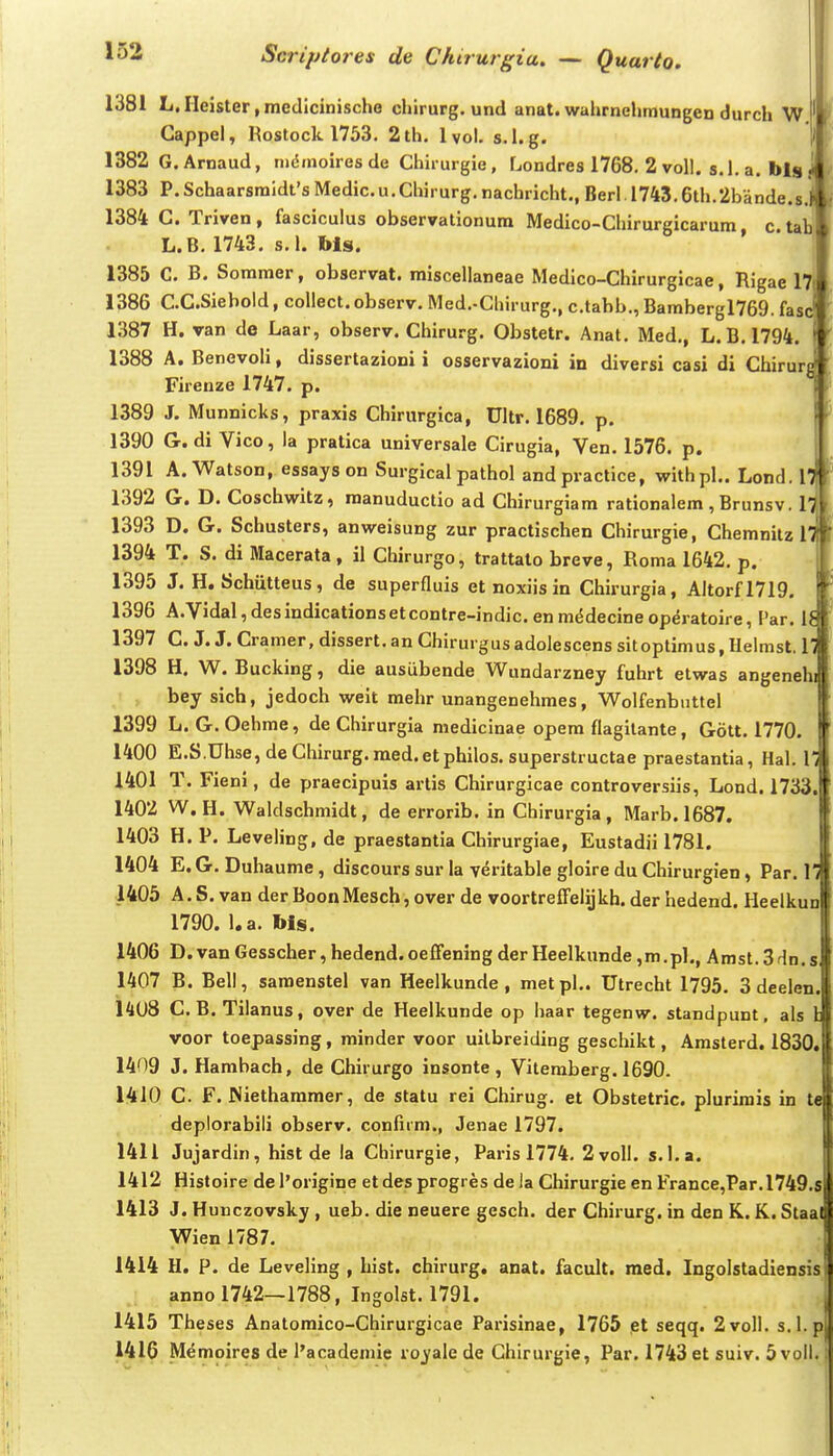 1381 L.rieister,medlcinische chirurg. und anat.wahrnehmungen durch W Cappel, Rostock 1753. 2th. Ivol. s.l.g. 1382 G.Arnaud, nidmoires de Chirurgie, Londres 1768. 2 voll. s.l. a. blg 1383 P.Schaarsraidt'sMedic.u.Chirurg.nachricht.,Berl.l743.6th.2bande.8 1384 C. Triven , fasciculus observationum Medico-Chirurgicarum c. ta L.B. 1743, s.l. Ms. 1385 C. B. Sommer, observat. miscellaneae Medico-Chirurgicae, Rigae 17) 1386 C.CSiebold, coUect.observ, Med.-Chirurg., c.tabb., Barabergl769. fasj 1387 H. van de Laar, observ. Chirurg. Obstetr. Anat. Med,, L.B.1794. i 1388 A. Benevoh, dissertazioni i osservazioni in diversi casi di Chirurg' Firenze 1747, p. 1389 J. Munnicks, praxis Chirurgica, Ultr. 1689, p. 1390 G. di Vico, la pratica universale Cirugia, Ven, 1576. p. 1391 A. Watson, essays on Surgical pathol andpractice, withpl.. Lond. n 1392 G. D, Coschwitz, raanuductio ad Chirurgiara rationalem, Brunsv. 1 1393 D. G. Schusters, anweisung zur practischen Chirurgie, Chemnitz 1394 T. S. di Macerata, il Chirurgo, trattato breve, Roma 1642. p. 1395 J. H. Schtitteus, de superfluis et noxiis in Chirurgia, Altorfl719. 1396 A.Vidal,desindicationsetcontre-indic,enm(5decineoperatoire, Par. I. 1397 C. J. J. Cramer, dissert,an Chirurgusadolescens sitoptimus,Helmst. 1. 1398 H, W. Bucking, die ausubende Wundarzney fuhrt etwas angenehi bey sich, jedoch weit mehr unangenehmes, Wolfenbuttel 1399 L. G. Oehme, de Chirurgia medicinae opem flagitante, Gott. 1770. 1400 E.S.Uhse,deChirurg.raed.etphilos,superstructae praestantia, Hal. Vi 1401 T, Fieni, de praecipuis artis Chirurgicae controversiis, Lond. 1733. 1402 W, H. Waldschmidt, de errorib. in Ghirurgia, Marb.1687. 1403 H. P. Leveling, de praestantia Chirurgiae, Eustadii 1781. 1404 E. G, Duhaume, discours sur la veritable gloire du Chirurgien, Par, 1. 1405 A,S,van der BoonMesch, over de voortreffelijkh. der hedend. Heelkun 1790. l.a. Ws. 1406 D . van Gesscher, hedend.oeffening der Heelkunde ,m.pl., Amst. 3dn.s. 1407 B. Bell, samenstel van Heelkunde , metpl.. Utrecht 1795. 3 deelen. 14U8 C. B. Tilanus, over de Heelkunde op haar tegenw. standpunt, als l voor toepassing, minder voor uilbreiding geschikt, Amsterd. 1830. 1409 J. Harabach, de Chirurgo insonte , Viteraberg. 1690. 1410 C. F. Nietharamer, de statu rei Chirug. et Obstetric. plurirais in te deplorabiii observ. confirra., Jenae 1797. 1411 Jujardin, hist de ia Chirurgie, Paris 1774. 2voIl, s,l,a. ,j 1412 Histoire dePorigine etdesprogres de la Chirurgie en France,Par.l749.s 1413 J. Hunczovsky , ueb, die neuere gesch, der Chirurg. in den K. K. Staat < Wien 1787, 1414 H. P. de Leveling , hist. chirurg. anat. facult. med. Ingolstadiensis ■ annol742—1788, Ingolst. 1791. 1415 Theses Anatoraico-Chirurgicae Parisinae, 1765 et seqq. 2voll. s. 1 p 1416 Memoires de 1'academie royale de Chirurgie, Par. 1743 et suiv. 5 voil.