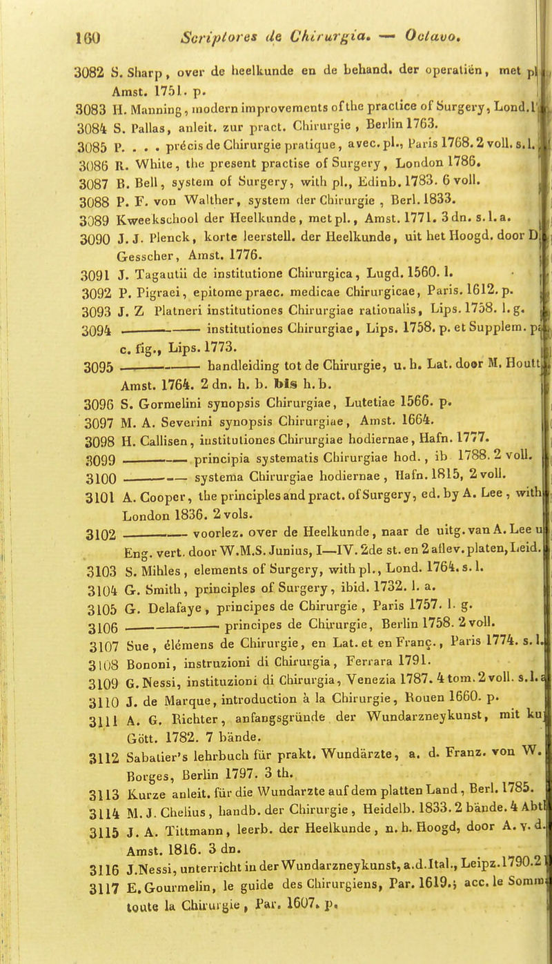 3082 S. Sliarp, ovei- de heelkunde en de behand. der operalien, met p Amst. 1751. p. 3083 H. Mauning, niodern improvements of the praclice of Surgery, Lond. l 3084 S. Pallas, anleit. zur pract. Chirurgie , Berlin 1763. 3085 P. . . . pr6cisdeChirurgiepratique, avec.pl., Paris 1768.2 voll. s.l. 3086 R. White, tlie present practise of Surgery, London 1785. 3087 B. Bell, system of Surgery, with pl., Edinb. 1783. 6 voll. 3088 P. F. von Walther, system der Chirurgie , Berl.1833. 3089 Kweekschool der Heelkunde, metpl., Amst. 1771. 3dn. s.l.a. 3090 J.J- Plenck, korte leerstell. der Heelkunde, uit het Hoogd. door D Gesscher, Arast. 1776. 3091 J. Tagaulii de institutione Chirurgica, Lugd. 1560. 1. 3092 P. Pigraei, epitomepraec. medicae Chirurgicae, Paris. 1612.p. 3093 J. Z Platneri institutiones Chirurgiae ralionalls, Lips. 1758. l.g. 3094 . . institutiones Chirurgiae, Lips. 1758. p. et Supplem. p c. fig., Lips. 1773. 3095 — ■ handleiding totde Chirurgie, u.b. Lat. door M. Hoult Amst. 1764. 2 dn. h. b. Ms h.b. 3096 S. Gorraelini synopsis Chirurgiae, Lutetiae 1566. p. 3097 M. A. Severini synopsis Chirurgiae, Amst. 1664. 3098 H. Callisen, iustituliones Chirurgiae hodiernae, Hafn. 1777. 3099 —— principia systematis Chirurgiae hod., ib 1788. 2 voll 3100 ■ systema Chirurgiae hodiernae, Hafn. 1815, 2voll. 3101 A. Coopcr, ihe principlesandpract.ofSurgery, ed.by A. Lee , with London 1836. 2vols. j 3102 voorlez. over de Heelkunde, naar de uitg.van A.Lee u Eng. vert. door W.M.S. Junius, I—IV.2de st. en 2atlev.platen,Leid, 3103 S. Mihles , elements of Surgery, with pl., Lond. 1764. s. 1. 3104 Gr. Smilh, principles of Surgery, ibid. 1732. 1. a. 3105 G. Delafaye, principes de Chirurgie , Paris 1757. 1. g. 3106 — ■ - principes de Chii-urgie, Berlin 1758. 2voll. 3107 Sue, ^lemens de Chirurgie, en Lat. et en Franc., Paris 1774. s.l. 3108 Bononi, instruzioni di Chirurgia, Ferrara 1791. 3109 G.Nessi, instituzioni di Chirurgia, Venezia 1787. 4tom.2voll. s.l.s 3110 J. de Marque, introduction a la Chirurgie, Rouen 1660. p. 3111 A. G. Richter, anfangsgriinde der Wundarzneykunst, mit ku Gott. 1782. 7 bande. 3112 Sabalier's lehrbuch fiir prakt. Wundarzte, a. d. Franz. von W. Borges, Berlin 1797. 3 th. 3113 Kurze anleit. fiir die Wundarzte auf dem platten Land, Berl. 1785. 3114 M.J.Chelius, handb.der Chirurgie, Heidelb. 1833.2 bande.4 Abt 3115 J. A. Tiltmann, leerb. der Heelkunde, n. h. Hoogd, door A. v ' f Amst. 1816. 3 dn. 3116 J.Nessi,unterrichtiuderWundarzneykunst,a.d.Ital.,Leipz.l790.2l) 3117 E.Gourmelin, le guide des Chirurgiens, Par. 1619.i acc. le Somm;l toute la Ghii ui gie , Pai. 1607» p.