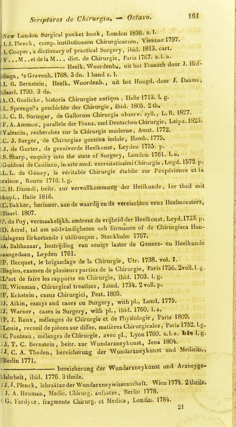 Vcw London Surglcal pockel book, Lontlon 1836- s. I. I.J.PIenck, comp. institutionum Chirurgicarum, Viennae 1797. ,5. Cooper, a dictionary of practical Surgery, ihid. 1813. cart. V ... M .. et de la M... dict. de Chirurgie, Paris 1767. s. 1. a. Heelk. Woordenb., uit het Fransch door J. Hid- dinga, 's Gravenh. 1768. 3 dn. 1 band s. 1. J. G. Bernstein, Heelk. Woordenb., uit het Hoogd. door J. Daams i idaarl. 1790. 3 dn. A.O. Goelicke, historia Chirurgiae antiqua , Halle 1713. I. g. .K.. Sprengel's geschichte der Chirurgie, ibid. 1805. 2 th. 5. C. B. Suringar, de Gallorum Chirurgia observ. syll., L.B. 18^' ^ F.A.Ammon, parallele der Franz. undDeutschenChirurgie, Leipz.l82o. LValenlin, recherches sur ia Chirurgie moderne, Amst. 1772. i;C J. Berger, de Chiriirgiae genuina indole, Hamb. 1775. I.J. de Gorter, de gezuiverde Heelkonst, Leyden 1735. p. ;S,Sharp, enquiry inlo the state of Surgery, Londou 1761. L a. .Guidoni de Cauliaco, in arte med. exercitalissimiChirurgia , Lugd. 1572 p.- LL.L. de Gouey, ia veritable Cliirurgie ^tablie sur l'expericnce et la t.raison , Rouen 1716. l.g. H.H.Dzondi, beitr. zur vervollkommutfg der Heilkunde, lcr iheil mit kkupf., Haile 1816. CCBakker, herinner. aan de waardij en de vereischten ecns Heelmeeslers, HHaarl. 1807. PP. du Puy, vermaakelijkh. omtrent de vrijheid der Heelkonst, Leyd.1733. p. CO.Acrel, tal om nodvandigheten och formanen of dc Chirurgisca Han- ddalagens fdrkortande i utofrungen , Stockholm 1767, AA.Balthazaar, bestrijding van eenige laster de Genees- en Heclkunde aaangedaan, Leyden 1761. PP. Hecquet, le brigandage de la Chirurgie, Utr. 1738. vol. I. l!Bagieu,examendeplusieurspartiesde la Chirurgie, Paris 1756. 2voli.l. g. LL'art de faire les rapports en Chirurgie, ibid. 1703. 1. g. m.Wiceman, Chirurgical treatises, liond. 1734. 2 voll. p. FF. Eckstein, casus Chirurgici, Pest. 1803. n, Aikin, essays and cases on Surgery, withpl., Lond. 1775. JJ. Warner, cases in Surgery, with pl., ibid. 1760. 1. a. IP. J. Roux, m^Ianges de Chirurgie et de Physiologie , Paris 1809. ILouis, recueil de pieces sur differ. matieres Chirurgicales, Paris 1752. l.g. tC.Pouteau, melanges de Chirurgie. avec pl., Lyon 1760. s.l.a. Ws I.g. :J.T. C. Bernstein, beilr. zur Wundarzneykunst, Jena 1804. JJ. C. A. Theden, bereicherung der Wundarzneykunst und Mediciu., IBerlin 1771. bcreicherung der Wundarzneykunst und Arzneyge- lilahrheit, ibid. 1776, 3theile. J J. J. Plenck, lehrsatze der Wundarzneywissenschalt, Wien 1774. 2 iheile, ' J. A. Heumau, Medic. Chirurg. aufsatze, Bcrlin 1778. l G. Fordyce, IVagmcnla Clmurg. et Mcdica, Londin. 1784.