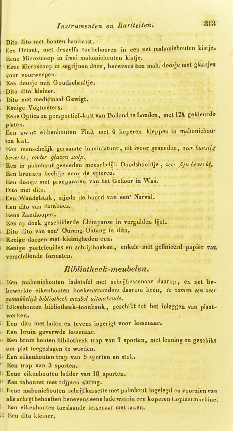 Inslrumenten en Rariteiieni o\6 Dito clito mct houten iiandvast. Een Ortant, met dpszelfs toebehooren in een net inahoniehouten lislje. Eene Microscoop in fraai mahoniehouten kistje. Eene Microscoop in segrijnen doos, beneveus feen mah. doosje met glaasjes voor yoorwerpen. Een doosje met Goudschaaitje. Dito dito kleiner. Dito met medicinaal Gewigt. Eenige Voglmeters. ... ' Eene Oplica en perspectief-kast van Dollond te Londen, met 124 gekleurde platen. I Een zwart ebbenhouten Fluit met 4 koperen kleppen in mahoniehou- ten kist. I Een menschelijk geraanite in niiniatuur, uit ivoor gesneden, xeer kunsi(g bewerlct, onder glazen stolp, I Een in pahnhout gesneden menschelijk Doodshoofdje , zeer fijn bewerht, Een bronzen beeldje voor de spieren. Eeu doosje met praeparaten. van het Gehoor in WaS. Dito met dito. Een Wandelslok, zijnde de hoorii van een' Narval. tien dito van Baraboes, I Eene Zandlooper. Ecn op doek geschilderde Chimpanse in verguldcu lljst. 1 Dito dilo van een' Ourang-Outang in dito. I Eenige doozen met kleinigheden enz. I Eenige portefeuilles en schrijfboeken, eukcle met gelinieerd papier van verschillende formaten. Bibliotkeek-meubelen. 1 Een mahoniehonten ladetafel met schrijflessenaar daarop, en net he- bewerkte eikenhouten boekenstaanders daarom heen, te zamen een zeer gemakkelijk biblioiheek meubel uilmakende. 1: Eikenhouten bibliotheek-loonbank, geschikt tot het inleggen van pJaat- werken. I ■ Een dito met laden en tevens ingerigt voor lessenaar. I Een bruin geverwde lessenaar. !■ Een bruin houten bibliotheek trap van 7 sporten, met leuning en geschikt ora plat toegeslagen te worden, I' Een eikenhouten trap van 5 sporten en stok. f Een trap van 3 sporten, |; Eene eikenhouten ladder van 10 sporten. )' Een tabouret met trijplen zitting. )• Eene raahoniehouten schrijfkassette met palmhout ingelegd en voorzien van alle schrijfbehoeften benevens eene lade waarin een koperen Copieermachiue. I Een eikenhouten toeslaande lessenaitr mel laken. W Een dito kleiner.