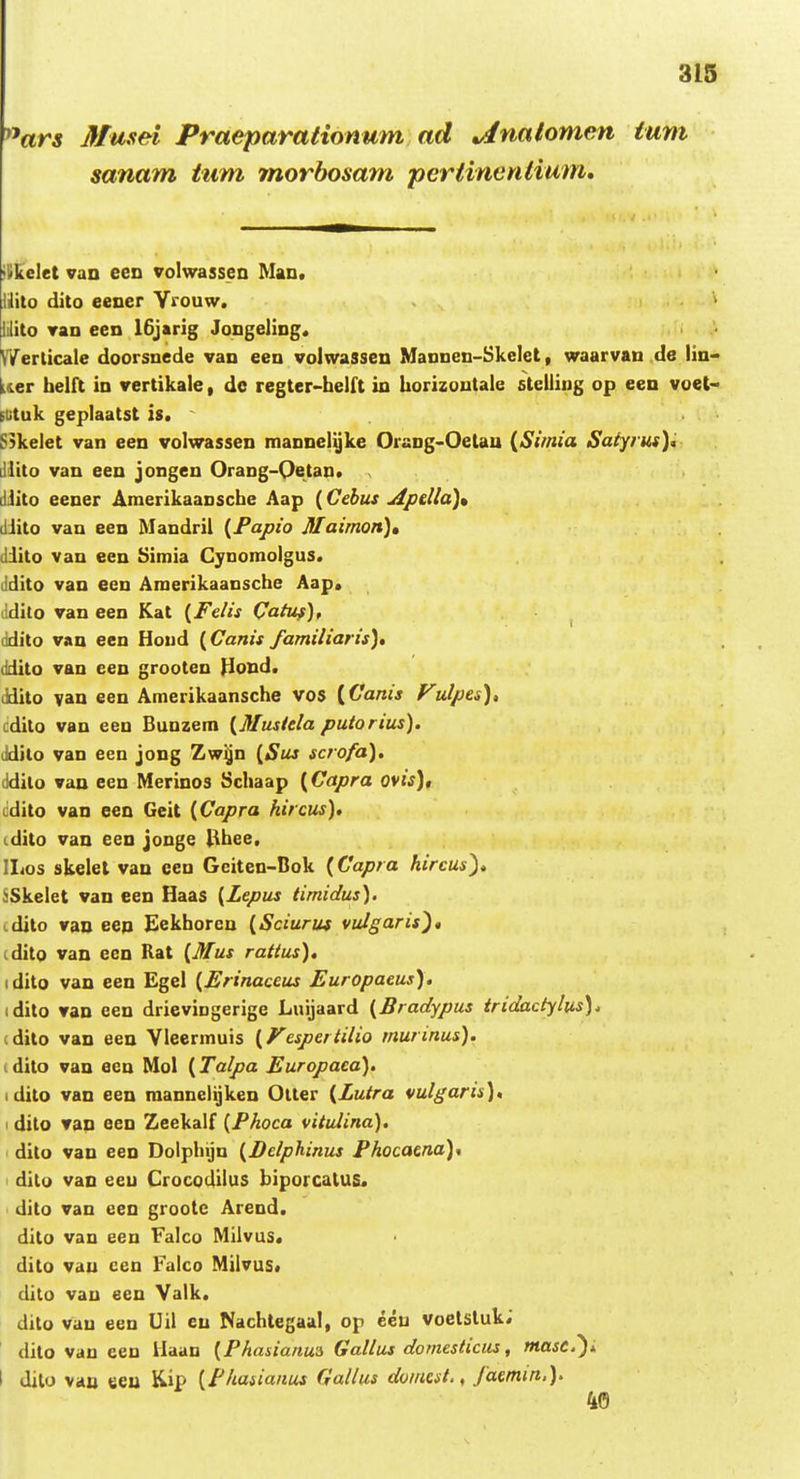 ^^ars Musel Praeparationum ad ^nalomen ium sanam tum morbosam pertinentium. ilikelet van een volwasseo Man. liito dito eener Vrouw. » iilito Tan een 16jarig Jongeling. NVerlicale doorsncde van een volwassen Mannen-Skclet, waarvau de lin- Uer belft in vertikale, dc regter-belft in borizoutale steliing op een voet- Etituk geplaatst is. S}kelet van een volwassen mannei^ke Orang>Oetau {Simia Saiyrus), dlito van een jongen Orang-Oetan. dJito eener Amerikaansche Aap (Cebus uipella)» iliito van een Mandril {Fapio Maimon)» diito van een Simia Cynomolgus. ddito van een Amerikaansche Aap. ildilo van een Kat {Felis Qatus), ddilo van een Houd {Canis familiaris), ddito van een grooten Hond. (Idito van een Amerikaansche vos {Canis FuJpes), cdito van een Bunzem {Musiela putorius). ddilo van een jong Zw^n {Sus scrofa). ddilo van een Merinos Schaap {Capra ovis), lidito van een Geit {Capra hircus), i.dito van een jouge (Ihee. Ilios skelet van een Gciten-Bok {Capra kircus), 5Skelet van een Haas {Zepus timidus). idito van eep Eekhoren {Sciuriu vulgaris), (dito van een Rat {Mus rattus), idito van een Egel {Erinaceus Europaeus), idito van een drievingerige Luijaard {Bradypus tridactylus). (dito van een Vleermuis {Fespertilio murinus). (dito van ecn Mol (Talpa Europaca). idito van een raannclijken Olter {Lutra vulgaris), ' dilo van een Zeekalf {Fhoca vitulina). dito van een Doiphijn {Delphinus Fhocaena)* ' dito van eeu Crocodilus biporcatUS. dito van een grootc Arend. dilo van een Falco Milvus. dito vau ceu Falco Milvus. dito vau een Valk. dito vau eeu Uil eu Nachlegaal, op eeu voetstuk; ' dito vau een Haan {Fhasianua Gallus domesticus, masc.^i I dilo vau eeu Kip {Fhasianus Gallus domcst., Jaemm.). 40