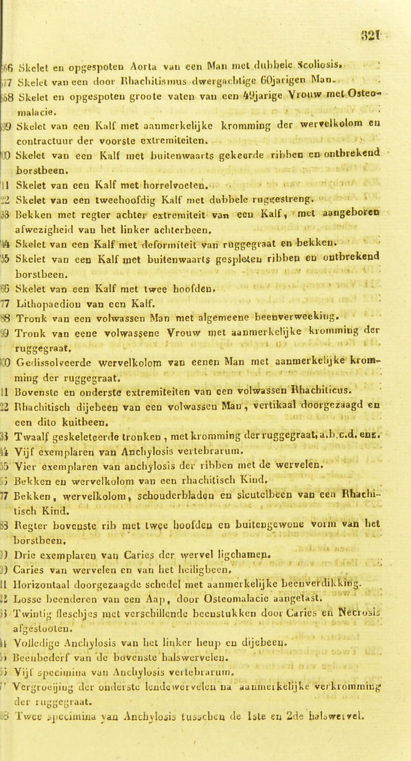 32t ;fi6 Skclcl en opgespolcn AorU van ccn Man mel fhibbelc Scoliosis. ,n Skclct vaneen iloor lUiacIiiliamus dwergnchligc GOjaiigen Man. )S8 Skclct cn opgespoteu groote vaten van cen 49jarige V»oiiw mcl Osteo« malacie. 1,19 Skclct van cen Kalf niet aanmcrkclijke kromraing dcr wervelkolom cii contractuur der voorste extrcmiteiten. it) Skelet van cen Kalf met buitenwaarts gekcordc rihbcn cn onlbrekend borstbeen. II Skclet van een Kalf met horrelvocten. 22 Skclet van cen tweehoofdig Kalf met dubbele rugi?estreng. 133 Bekken met regter achter extremiteit van ecu Kalf, roct aangeborcn afwezigheid van hct linker achtcrbcen. '44 Skelet van een Kalf met deformiteit van rllggegraat en bekken. 'J5 Skclet van cen Kalf mct buitenwaarts gcsplcicu ribbcn eo oulbrekend borslbeen. CG Skclet van cen Kalf raet iwce hoofden» 77 Lilhopacdiou van ccn Kalf. S8 Tronk van een volwassen Man met algemcene beenverwceking. '/J Tronk van eene volwassene Vrouw mcl aanmcrkclijke kromming der ruggegraat. ICO Gclissolvcerde wcrvelkolom van eenen Man roel aanroerkclijke kroin- ming dcr ruggcgraat. 11 Bovenstc en ondersto extremiteiten van een volwassen Rhachilicus. 11 Rhachitisch dijebeen van een volwasscn Man, vcrtikaal doorgczaagd en cen dilo kuitbeen. U Twaalf geskeletocrdo tronkcn , mctkromming dcr ruggcgraat.a.b.c.d. ene. 4i Vijf excmplaren van Anchj^losis vcrlcbrarum. Vicr exemplaren van anchjlosls dcr ribbcn mct dc wervelen. ;j) Bekken cu wcrvclkolom van ecn rhachitisch Kind. 77 Bckken, wervelkolom, schoudcrbladon en slculclbecn van een Rhachi- tisch Kind. ' ' 83 Rcgier bovcnstc rib mct tw(?e hoofJcu en buitengcwone VorAi vkn het borslbcen, 3) Dric cxcmplareu van Carics dcr wervel ligchamcp, J) Caries van wervelen cn van het hoiligbccn. 11 Ilorizontaal doorgezaagdc schcdcl met aanmerkelijkc beeuverdikking. 11 Losse bccndercn van een Aai), door Oslcomalacic aangelast. jj Twintij,' flesclijos mcl vcrschillcnde bccuslukkcn door Carics en Necrosii afgesloolcn. U Vollcdigc AncIi)ilosis van hcl linkcr hcup cu dljebceu. 3» Bceiibcdcrf vau dc bovcnsle halswcrvcleu. j) Vijl spociiiiina van Auclijflosis verlebraruin. i' Vcrgrocijiijg dcr oudcrslc kuJcwcrvcIcu ua aaumeikelljke verkromming dcr luggcj^raat. cd Twce spctimiua yau Ancfajloais tusacheu de Isle cu 2de baloweirel.