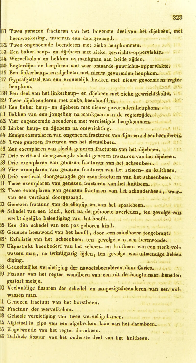 111 Twea genezcn fractnren van het bovcnste tleel van het clijeheen, mct • heenwoekering, waarvan een doorgezaagil. i32 Twee ongenoemde hecndercn mcl zieko heupkommcn. ij3 Een iinker heup- cn dijebeen mct zieke gewrichts-oppcrvlakte« }44 Wervelkolom en bekken na mankgaau aan beide zijden* 3J5 Regterdge- en heupbeen met zeer ontaarde gewrichts-oppervlakte. 546 Een linkerheup« en dijebeen raet nieuw gevorraden heupkom. !?7 Gypsafgietsel van een vrouwelijk bekken met nieaw gevormden regter . heupkom. - )88 Een deel van het linkerheup- en dijebeen met zieke gewricbtsholte* p9 Twee dljebeenderen met zieke beenhoofden. v c ■ ItO Een linker heup- en dijebeen met nieuw gevormden hetipkom* ill Bekken van een jongeling na mankgaan aan de regterzijde. >. . -» . \'i2 Vier ongenoemde beenderen met vernietigde heupkoramen. shIi-T'^*' [33 Linker heup- en dijebeen na ontwrichting. > 144 Eenige exemplaren van ongenezen fracturen van dije- en scheenbeenderien'* l<5 Twee genczen fracturen van het sleutelbeen. l66 Zes exeraplaren van slecht genezen fracturen van het dijebeen. l77 Drie vertikaal doorgczaagde slecht genezcn fracturen van het dijebeen. \iS Drie exemplaren van genezen fracturen van het. scheenbeen. ^».-?' _ lS9 Vier exemplaren van genezen fracturen van het scheen- en kuitbeen. iCO Drie verticaal doorgezaagde genezen fracturen van het scheenbeen^ ill Twee exemplaren van genezeu fracturen van het kuitbeen., • ■ - ' 22 Twee exemplaren van genezen fracturen van het scbouderbeen , waar- van een vertikaal doorgezaagd. 33 Genezen fractuur van de ellepijp en van het spaakbeen. 14 Schedel van een kind, kort na de geboorte ovcrleden, ten gevQjge vatt werktuigelijke beleediging van het hoofd. , . . 15 Een dito schedel van een pas geboren kind. 66 Genezeu beenwond van het hoofd, door een sabelhouw toegebragt. 66* Exfoliatie van het scheenbeen ten gevolge van een beenwonde, 77 Uitgestrekt beenbcQerf van het scheen- en kuitbeen van een sterk vol- wassen man, na Iwintigjarig lyden, teu gevolge van uitwendige belee» djging. 83 Gedeeltelijke vernietiging der navoetsbeenderen door Caries. 99 Fissuur van het regter wandbeen vau eeu uit de hoogte naar beneden gestort meisje. - . - ,- - , . . r OO Veelvuldige fissuren dcr schcdel en aangezigtsbeenderen van een vol- wassen man. II Genezen fractuur van het borstbeen. 22 Fractuur der wervelkolom. 33 Geheele vernietiging van twee wervelligchamen. V* Afgietsel in gips van een afgebroken kam van het darmbeen* j5 Kogelwonde van het regter darnibeen. 66 Dubbele fissuur van het ondersle deel van het kuitbeen.