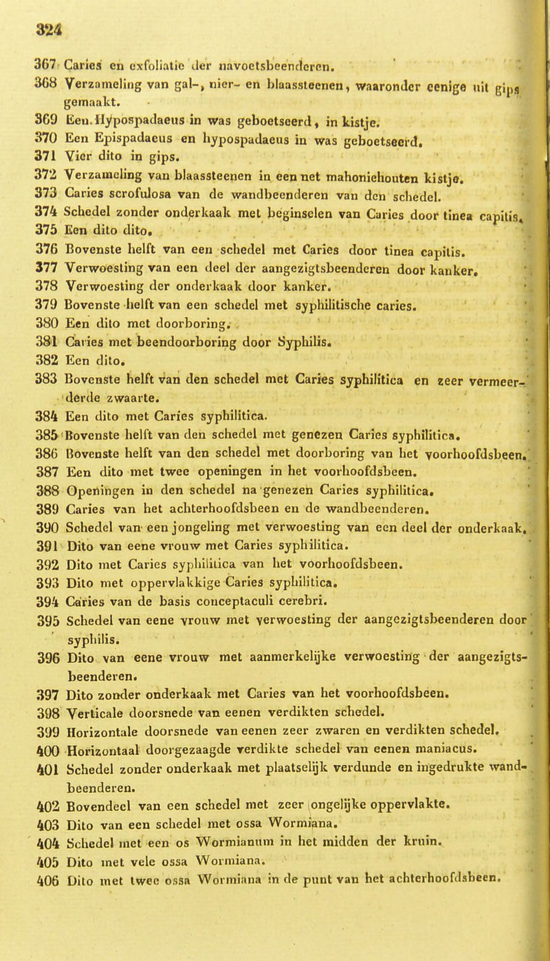 367- Carics en exfoliatie der navoetsbeenrlcren. 308 Verzameling van gal-, nier- en blaassteenen, waaronJcr cenige nil gips gemaakt. 3G9 Eeu. Iiypospadaeus in was geboetseerd, in kistje. 370 Een Epispadacus cn hypospadaeus in was geboetsecrd, 371 Yier dito in gips. 372 VerzamcliDg van blaassteenen in eennet mahoniehouten kistjo. 373 Caries scrofulosa van de wandbeenderen van dcn schedel. 374 Schedel zondcr onderkaak met bcginselen van Caries door tinea capilis» 375 Een dito dito. 376 Bovenste helft van een schedel met Carics door tinea capilis. 377 Verwoesting van een deel der aangezigtsbeenderen door kanker, 378 Verwoesting der ondcrkaak door kanker. 379 Bovenste helft van cen schedcl met syphiiitische caries. 380 Een dito met doorboring. 381 Caiies met beendoarboring door Syphilis. 382 Een dito. 383 Bovenste helft van den schedel met Caries syphilitica en zeer vermeer- derde zwaarte. 384 Een dito met Caries syphilitica. 385'Bovenste helft van den schedel met genezen Caries syphilitica, 386 Bovenste helft van den schedel met doorboring van het yoorhoofdsbeen,^ 387 Een dito met twee openingen in het voorhoofdsbeen. ] 388 Openingen in den schedel na genezen Caries syphilitica, 389 Caries van het achterhoofdsbeen en de wandbeenderen. 390 Schedel va» een jongeling met verwoesling van een decl der onderkaak.^ 391 Dito van eene vrouw met Caries syphilitica. 392 Dito met Caries sypliililica van het voorhoofdsbeen. 393 Dito met oppervlakkige Caries syphilitica. 394 Caries van de basis couceptaculi cerebri. 395 Schedel van eene vrouw met yerwoesting der aangczigtsbeenderen door syphilis. 396 Dito \an eene vrouw met aanmerkelijke verwoesting der aangezigts- beenderen. 397 Dito zonder onderkaak met Caries van het voorhoofdsbeen. 398 Verticale doorsnede van eenen verdikten schedel. 399 Horizontale doorsnede van eenen zeer zwaren en verdikten schedel. 400 Horizontaal doorgezaagde verdikte schedel van eenen maniacus. 401 Schedel zonder onderkaak met plaatselijk verdunde en ingedrukte wand- beenderen. 402 Bovendecl van een schedel met zeer ongelijke oppervlakte. 403 Dito van een schedel met ossa Wormiana. 404 Schedel met een os Wormianum in het raidden der kruin. 405 Dito met vele ossa Worniiana. 406 Dito met Iwec ossa Wormiana in de punt van hel achtcrhoofclsbeen.