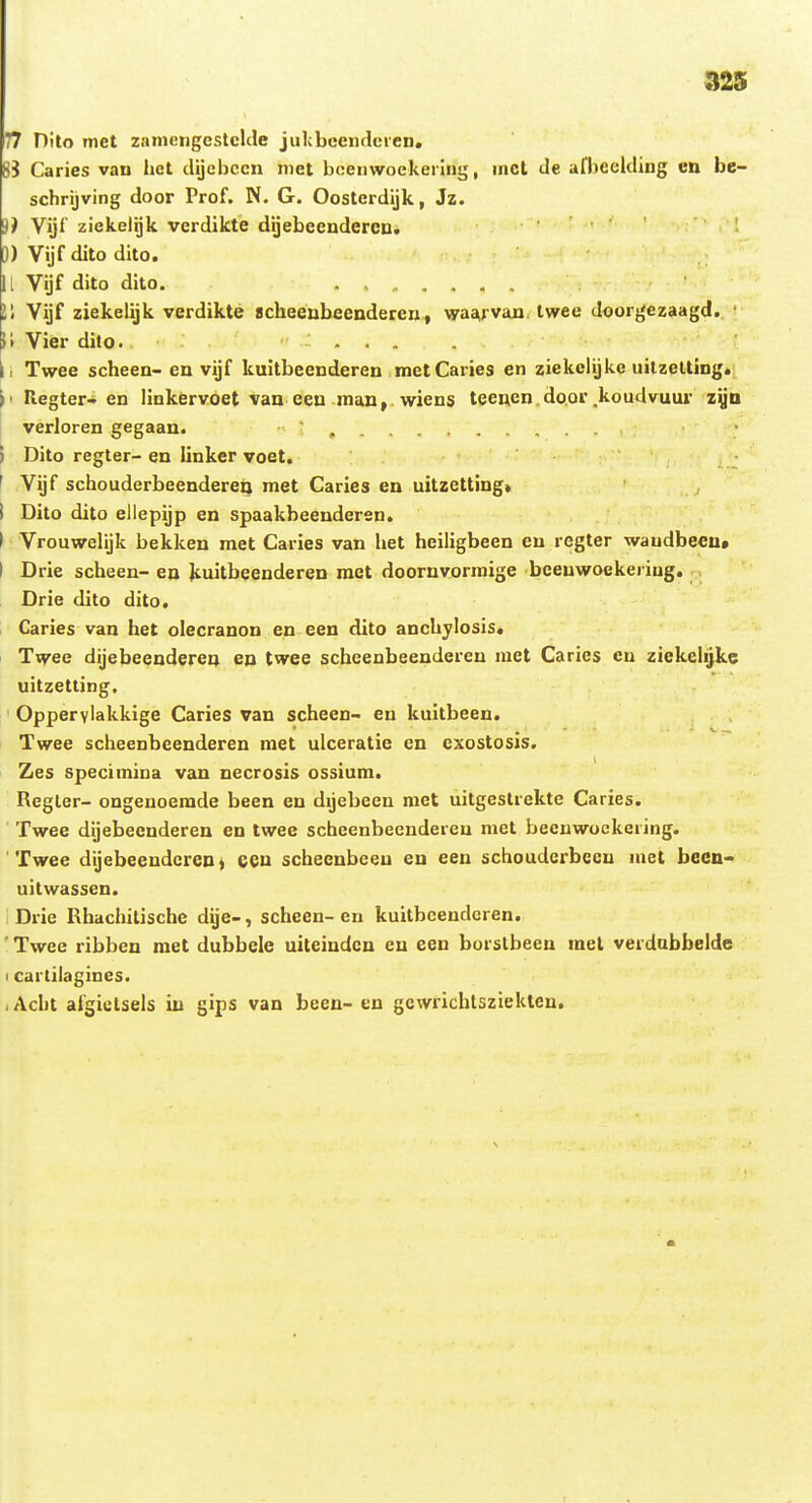 32S 77 Pito met zainciigestclde jukbceiidcren. 8i Caries van het clijebccn niet bcenwoekerlnt;, inct tle afbeelding cn be- schrijving door Prof. N. G. Oosterdijk, Jz. Vijf ziekelijk verdikte dijebeendercu. ■ . • ■ ; 0) Vijf dito dito. ll Vijf dito dito. ...... l'i Vijf ziekelijk verdikte scheenbeeDderent vya^van twee doorgezaagd. ' 11 Vier dito. ... |i Twee scheen- en vijf kuitbeenderen metCaries en ziekeUjke uitzeltlng. \< Regter- en linkervoet van eeu inau, wiens teeuen do.or.koudvuur zyD verloren gegaan. ' ) Dito regter- en linker voet. ' Vijf schouderbeendercQ met Caries en uitzetting» i Dito dito ellepijp en spaakbeenderen. I Vrouwelijk bekken met Caries van het hciligbeen en regter waudbeen» I Drie scheen- ea Jcuitbeenderen raet doornvorraige beenwoekeriag. Drie dito dito, Caries van het olecranon en een dito anchjlosis. Twee dijebeenderen en twee scheenbeeuderen luet Carics en zickclijke uitzetting. Opperylakkige Caries van scheen- en kuitbeen. Twee scheenbcenderen raet ulceratie cn cxostosis. Zes speciinina van necrosis ossium. Regler- ongenoemde been en dijebeen met uitgestrekte Caries. Twee dijebecnderen en twee scheenbeenderen met beeuwockering. Twee dijebeendcreu t cen scheenbceu en een schouderbecn inet becn- uitwassen. Drie Rhachitische dge-, schcen-en kuitbeendcren. ' Twee ribben raet dubbele uiteiudcn en een borslbeen raet verdubbelde I cartilagines. lAcht afgielsels in gips van been- en gewrichtsziekten.
