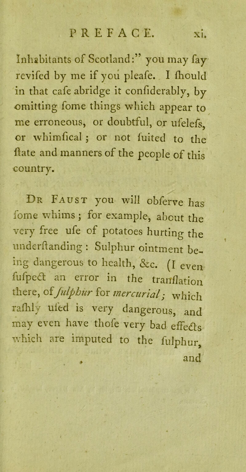 Inhabitants of Scotland:” you may fay revifed by me if you pleafe. I fhould in that cafe abridge it confiderably, by omitting fome things which appear to me erroneous, or doubtful, or ufelefs, or whimfical ; or not fuited to the Hate and manners of the people of this country. Dr Faust you will cbferve has fome whims ; for example, about the very free ufe of potatoes hurting the underftanding : Sulphur ointment be- ing dangerous to health, &c. (I even fufpeft an error in the tranflation there, of Julphiir for mercurial; which x c»fh. \ ed is very dangerous, and may even have thofe very bad effe&s which are imputed to the fuiphur, and