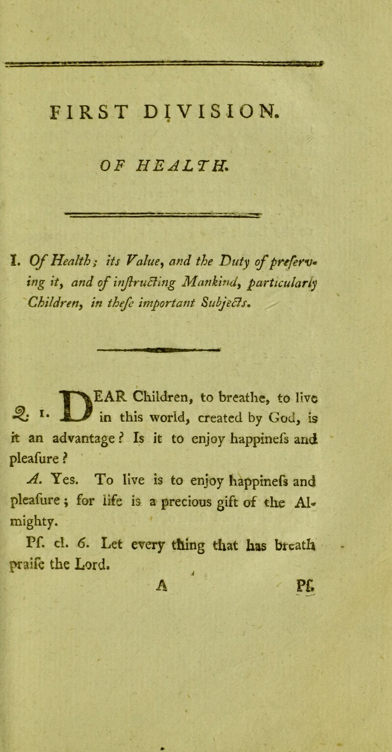 FIRST DIVISION. OF HEALTH. X. Of Health ; its Value, and the Duty of p refer v- ing itf and of infruEling Mankind, particularly Children, in thefe important Subjects, DEAR Children, to breathe, to live in this world, created by God, is it an advantage ? Is it to enjoy happinefs and pleafure ? A. Yes. To live is to enjoy happinefs and pleafure; for life is a precious gift of the Ah mighty. Pf. cl. 6. Let every thing that has breath praife the Lord. A Pf.