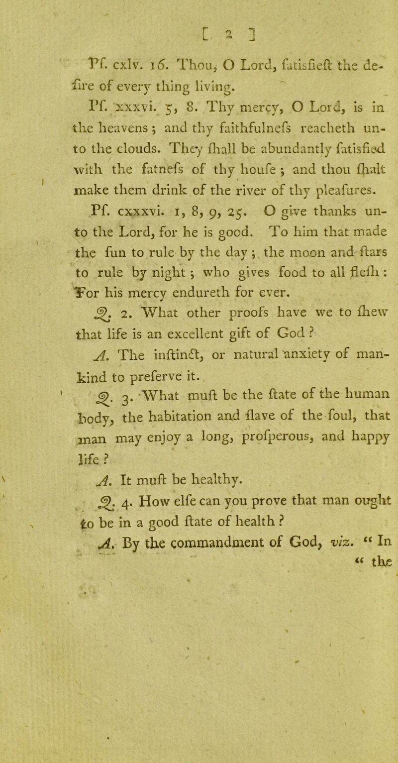 r L o Pf. cxlv. 16. Thou, O Lord, fatisfleft the de- fire of every thing living. IT. xxxvi. 5, 8. Thy mercy, O Lord, is in the heavens ; and thy faithfulnefs reacheth un- to the clouds. They fhali be abundantly fatisfiad with the fatnefs of thy houfe and thou fhalt make them drink of the river of thy pleafures. Pf. cxxxvi. 1, 8, 9, 25. O give thanks un- to the Lord, for he is good. To him that made the fun to rule by the day i the moon and dars to rule by night ; who gives food to all flefli: Tor his mercv endureth for ever. 2. What other proofs have we to fhew that life is an excellent gift of God ? A. The indind, or natural ^anxiety of man- kind to preferve it. 6^ 3. What mud be the date of the human body, the habitation and flave of the foul, that man may enjoy a long, profperous, and happy life ? A. It muft be healthy. 6). 4. How elfe can you prove that man ought to be in a good date of health ? A. By the commandment of God, viz. “ In « the