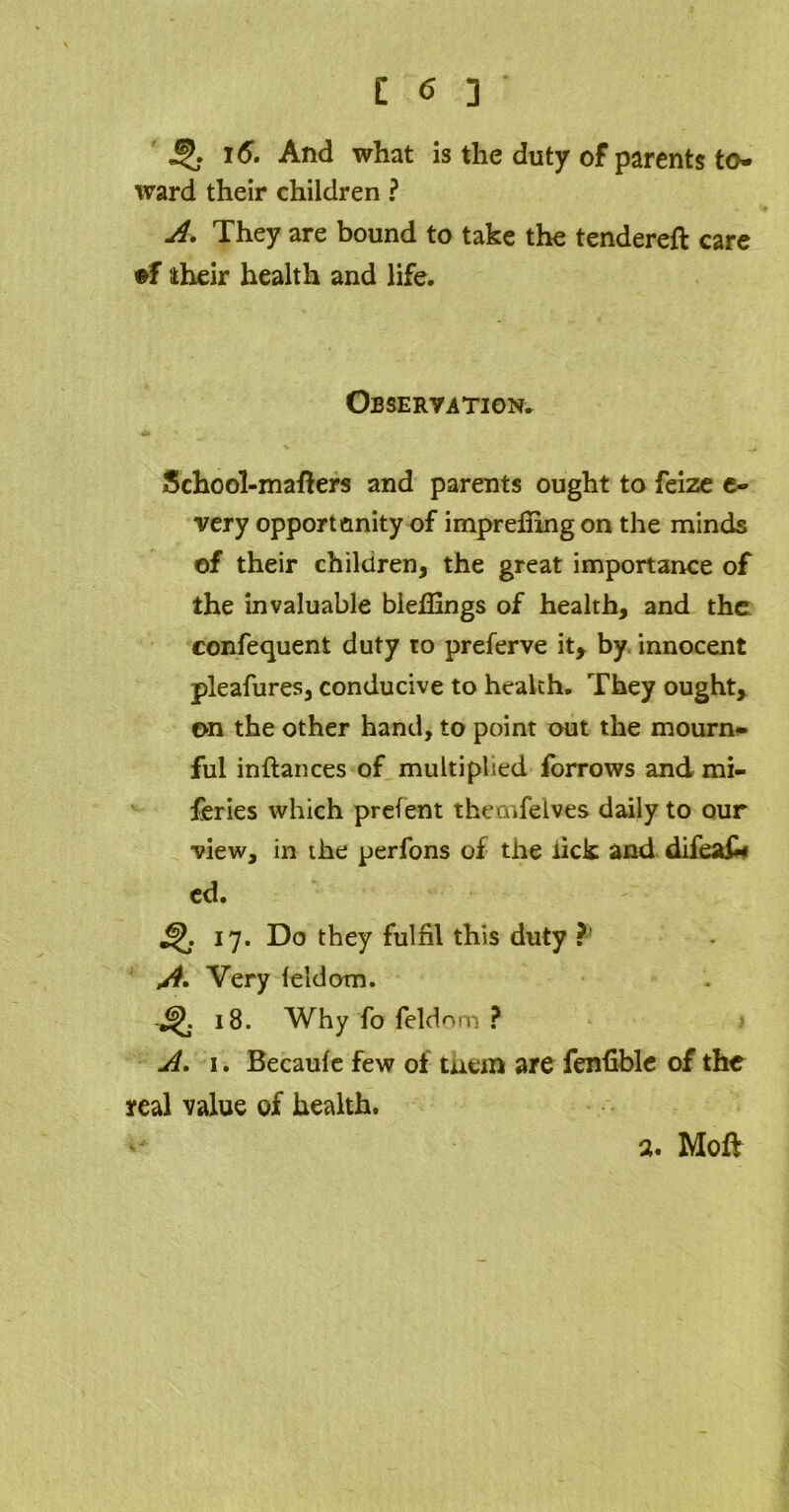 ■5? 16. And what is the duty of parents to- ward their children ? A. They are bound to take the tendered care if their health and life. Observation. School-matters and parents ought to feize e- very opportunity of impretting on the minds of their children, the great importance of the invaluable Wettings of health, and the confequent duty to preferve it, by innocent pleafures, conducive to health. They ought, on the other hand, to point out the mourn- ful inftances of multiplied forrows and mi- feries which prefent thecnfelves daily to our view, in the perfons of the lick and difeak ed. 17. Do they fulfil this duty ?' A* Very leldom. £jK 18. Why fo feldnm ? A. 1. Becaufe few of them are fenttble of the real value of health. a. Moft