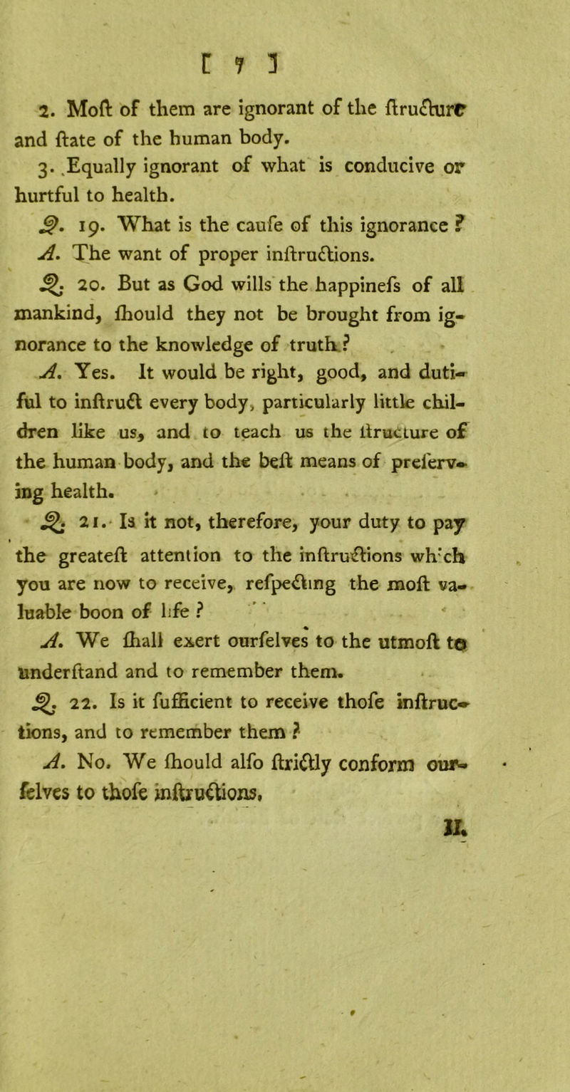 2. Mod of them are ignorant of the ftru£hirO and hate of the human body. 3. .Equally ignorant of what is conducive or hurtful to health. £). 19. What is the caufe of this ignorance ? A. The want of proper inftru£tions. 20. But as God wills the happinefs of all mankind, fhould they not be brought from ig- norance to the knowledge of truth ? A. Yes. it would be right, good, and duti- ful to inftrufl every body* particularly little chil- dren like us, and to teach us the ltruciure of the human body, and the bell means of prelerv- ing health. 21. Is it not, therefore, your duty to pay the greateft attention to the inftru&ions wh'ch you are now to receive, refpe&ing the moft va- luable boon of hfe ? A. We fhall exert ourfelves to the utmoft to Underhand and to remember them. £). 22. Is it fufficient to receive thofe inftruc* tions, and to remember them ? A. No. We fhould alfo ftri&ly conform our- felves to thofe mftru&ions, II. • 9