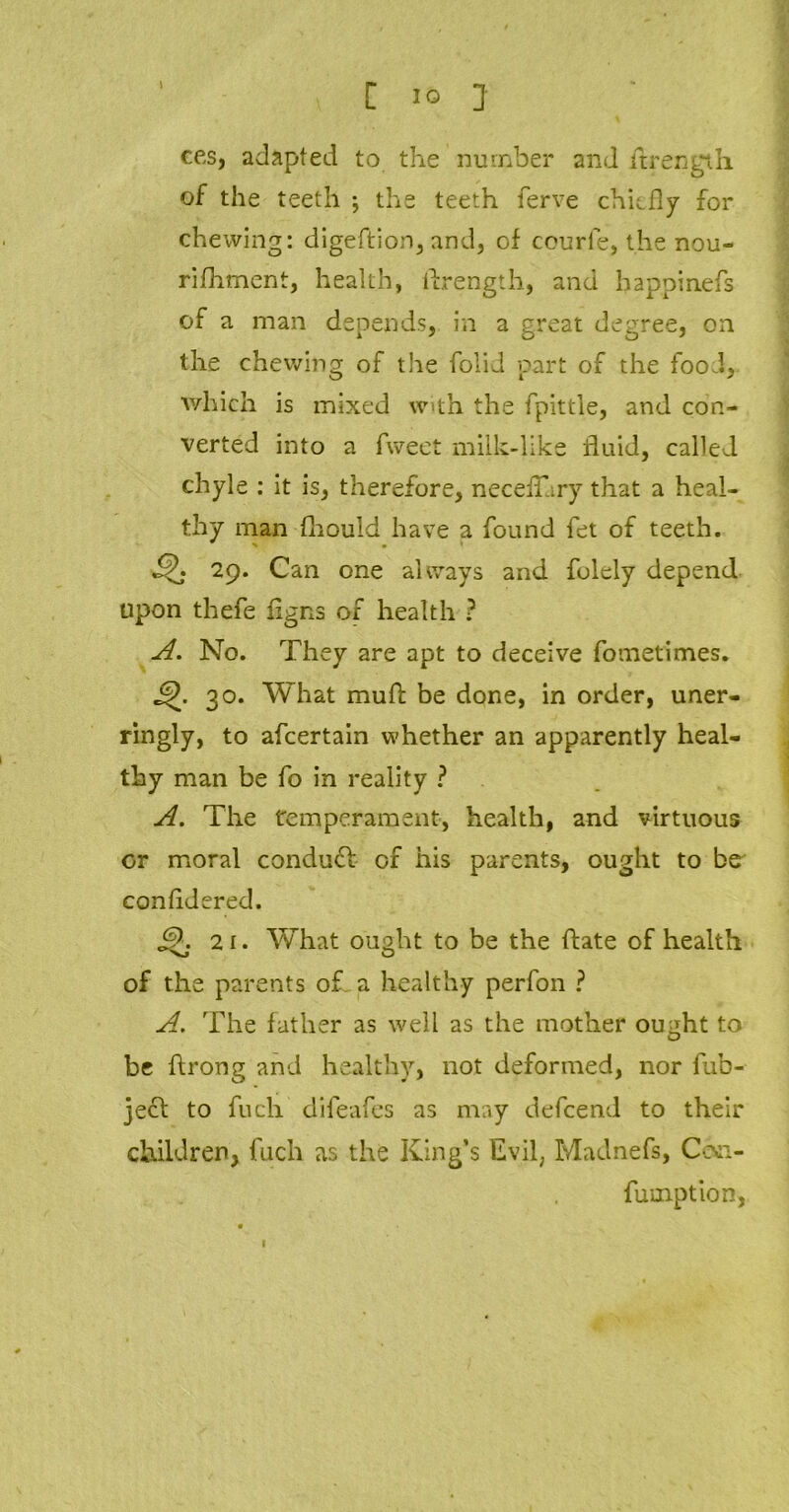 l ces, adapted to the number and Strength of the teeth ; the teeth ferve chiefly for chewing: digeftion, and, of ceurle, the nou- rifhment, health, flrength, and hap.pin.efs of a man depends, in a great degree, on the chewing of the folid part of the food, which is mixed with the fpittie, and con- verted into a fweet milk-like fluid, called chyle : it is, therefore, neceflary that a heal- thy man fhould have a found fet of teeth. 29. Can one always and folely depend upon thefe Signs of health ? A. No. They are apt to deceive fometimes. 30. What muf: be done, in order, uner- ringly, to afeertain whether an apparently heal- thy man be fo in reality ? A. The temperament, health, and virtuous or moral conduct of his parents, ought to be considered. 2i. What ought to be the ftate of health of the parents of a healthy perfon ? A.. The father as well as the mother ou^ht to be ftrong and healthy, not deformed, nor fub- ject to fuch difeafes as may defeend to their children* fuch as the King’s Evil, Madnefs, Ce\:i- fumption, 1