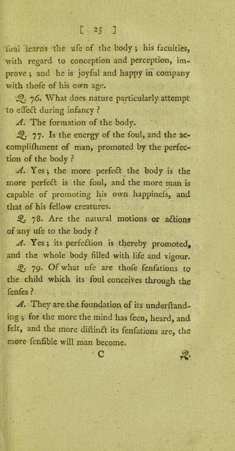 foal learns the ufe of the body ; his faculties, with regard to conception and perception, im- prove ; and he is joyful and happy in company with thofe of his own age. 76. What does nature particularly attempt to effect during infancy ? A. The formation of the body. 77. Is the energy of the foul, and the ac- complifhment of man, promoted by the perfec- tion of the body ? A. Yes; the more perfect the body is the more perfect is the foul, and the more man is capable of promoting his own happinels, and that of his fellow creatures. 78. Are the natural motions or addons of any ufe to the body ? A. Yes; its perfedtion is thereby promoted, and the whole body filled with life and vigour. 79. Of what ufe are thofe fenfations to the child which its foul conceives through the fenfes ? A. They are the foundation of its underftand- ing •; for the more the mind has feen, heard, and felt, and the more difiindt its fenfations are, the more fenfible will man become. * C &