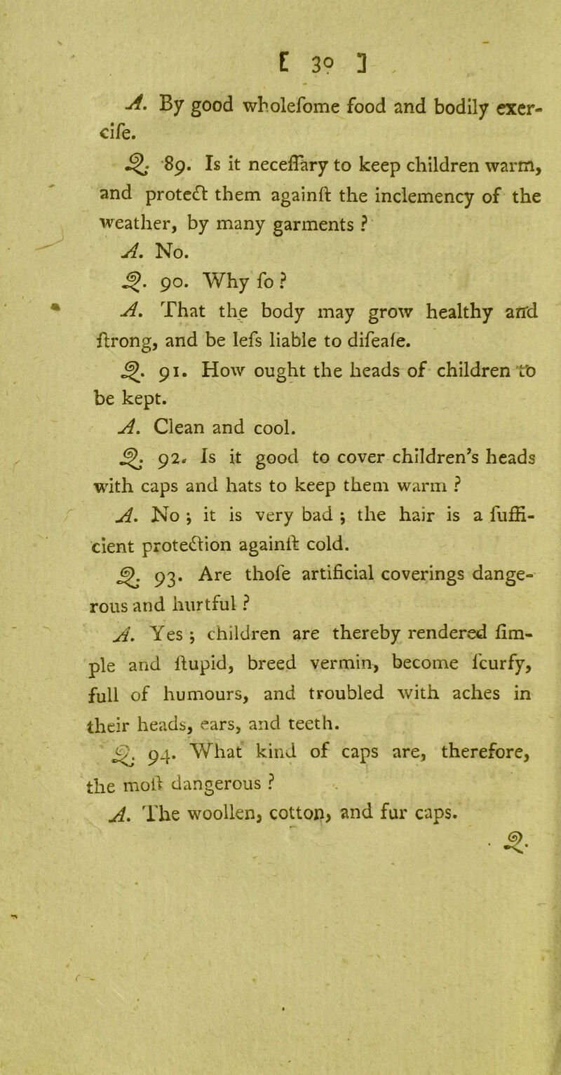 [ 3° 3 , -A- By good wholefome food and bodily excr- eife. 89. Is it neceffary to keep children warm, and protect them againft the inclemency of the weather, by many garments ? A. No. 90. Why fo ? A. That the body may grow healthy and ftrong, and be lefs liable to difeaie. 91. How ought the heads of children ro be kept. A. Clean and cool. 92* Is it good to cover children’s heads with caps and hats to keep them warm ? A. No \ it is very bad ; the hair is a fuffi- cient protection againlf cold. jS). 93. Are thofe artificial coverings dange- rous and hurtful ? A. Yes j children are thereby rendered Am- ple and fiupid, breed vermin, become lcurfy, full of humours, and troubled with aches in their heads, ears, and teeth. 94. What kind of caps are, therefore, the moil dangerous ? A. The woollen, cotton, and fur caps. . 9. (