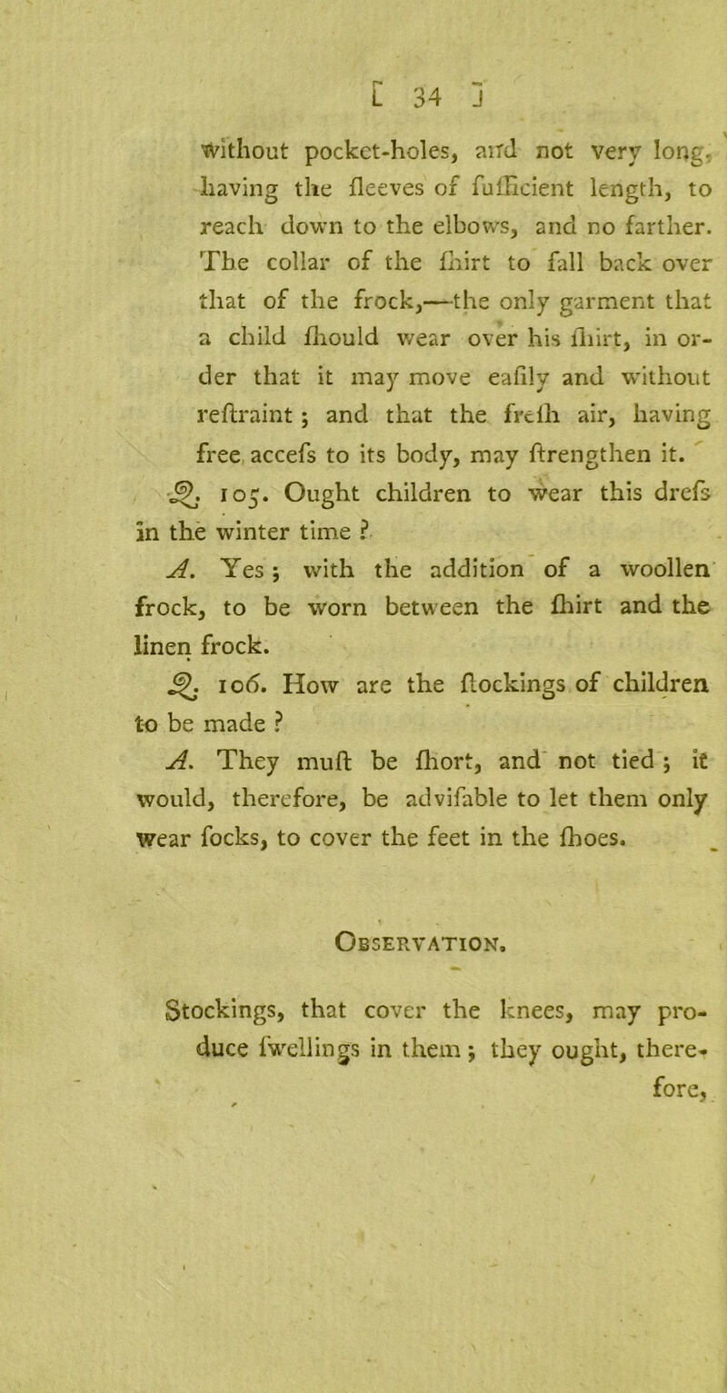 without pocket-holes, aird not very long, having the fleeves of fufEcient length, to reach down to the elbows, and no farther. The collar of the fhirt to fall back over that of the frock,—the only garment that a child fhouid wear over his fhirt, in or- der that it may move eafily and without reftraint; and that the frelli air, having free accefs to its body, may ftrengthen it. 105. Ought children to wear this drefs in the winter time ? A. Yes; with the addition of a woollen frock, to be worn between the fhirt and the linen frock. JZK 10<5. How are the dockings of children to be made ? A. They muft be fhort, and not tied ; it would, therefore, be advifable to let them only wear focks, to cover the feet in the fhoes. Observation. Stockings, that cover the knees, may pro- duce {wellings in them; they ought, there* fore,