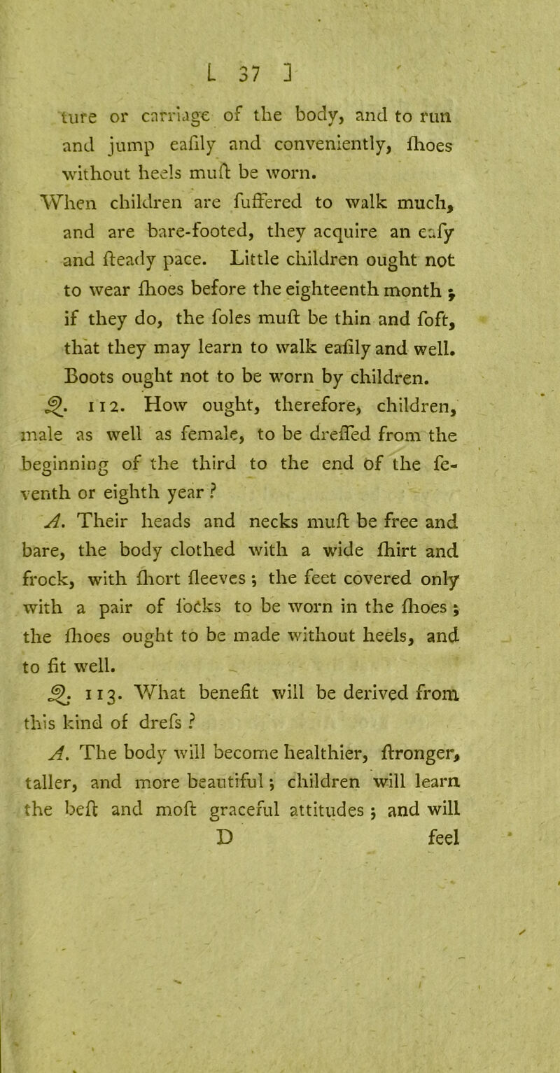 ture or carriage of the body, and to run and jump eafily and conveniently, flioes without heels muil be worn. When children are fuffered to walk much, and are bare-footed, they acquire an eafy and heady pace. Little children ought not to wear {hoes before the eighteenth month \ if they do, the foies muft be thin and foft, that they may learn to walk eafily and well. Boots ought not to be worn by children. 112. How ought, therefore, children, male as well as female, to be drefled from the beginning of the third to the end of the fe- venth or eighth year ? A. Their heads and necks muft be free and bare, the body clothed with a wide fhirt and frock, with fhort fleeves •, the feet covered only with a pair of locks to be worn in the flioes ; the flioes ought to be made without heels, and to ft well. 6K 113. What benefit will be derived from this kind of drefs ? A. The body will become healthier, ftronger, taller, and more beautiful; children will learn the beft and moft graceful attitudes 5 and will °D feel s