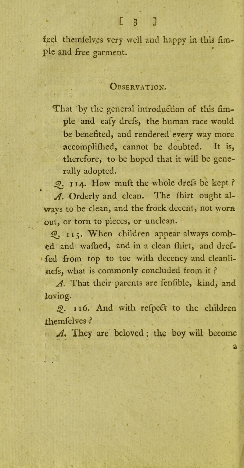 [ 3 ] feel tliemlelves very well and happy in this Am- ple and free garment. Observation. # w That by the general introduction of this Am- ple and eafy drefs, the human race would be beneAted, and rendered every way more accomplifhed, cannot be doubted. It is, therefore, to be hoped that it will be gene- rally adopted. 114. How muft the whole drefs be kept ? v A. Orderly and clean. The fhirt ought al- ways to be clean, and the frock decent, not worn out, or torn to pieces, or unclean. <f>. 115. When children appear always comb- ed and wafhed, and in a clean fbirt, and dref- ' fed from top to toe with decency and cleanli- nefs, what is commonly concluded from it ? A. That their parents are fenAble, kind, and loving. 4j\ 116. And with refpeft to the children ihemfelves ? \ A* They are beloved ; the boy will become a v.