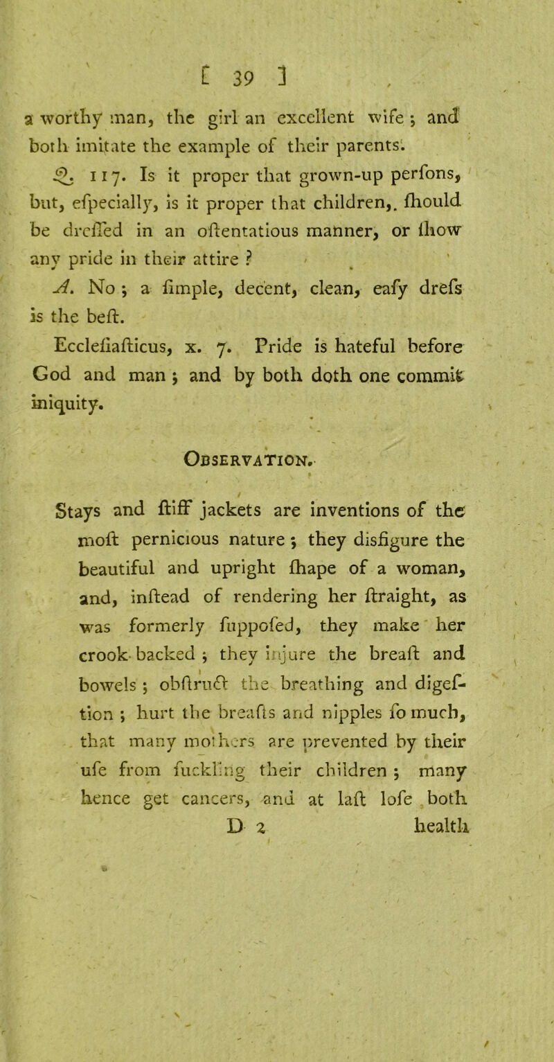 \ a worthy man, the girl an excellent wife •, and both imitate the example of their parents. 117. Is it proper that grown-up perfons, but, efpecially, is it proper that children,, fhould be drcfTed in an odentatious manner, or lliow any pride in their attire ? A. No ; a limple, decent, clean, eafy drefs is the bed. Ecclefiadicus, x. 7. Pride is hateful before God and man ; and by both doth one commit iniquity. Observation. / Stays and ftiff jackets are inventions of the molt pernicious nature; they disfigure the beautiful and upright fhape of a woman, and, indead of rendering her draight, as was formerly fuppofed, they make her crook backed ; they injure the bread and bowels; obftrudl the breathing and digef* tion ; hurt the breads and nipples fo much, that many mothers are prevented by their ufe from fuckling their children ; many hence get cancers, and at lad lofe both D 2 health /