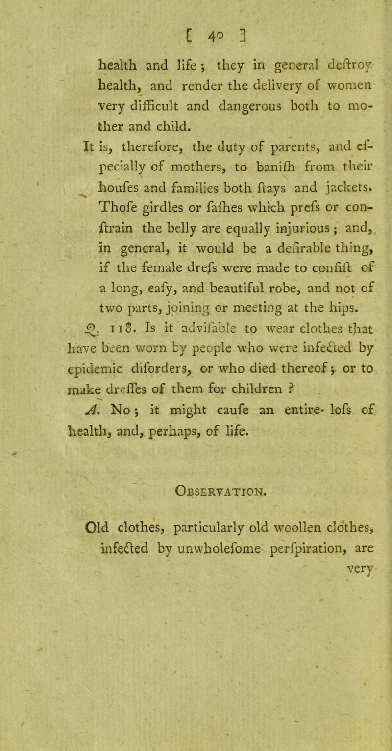 health and life •, they in general deftroy health, and render the delivery of women very difficult and dangerous both to mo- ther and child. It is, therefore, the duty of parents, and el- pecially of mothers, to banifh from their houfes and families both hays and jackets. Thofe girdles or Tallies which prefs or con- ftrain the belly are equally injurious; and, in general, it would be a delirable thing, if the female drefs were made to con lift of a long, eafy, and beautiful robe, and not of two parts, joining or meeting at the hips. t i S. Is it advifable to wear clothes that have been worn by people who were infected by epidemic diforders, or who died thereof -T or to make dreffes of them for children ? A. No ♦, it might caufe an entire- lofs of health, and, perhaps, of life. Observation. Old clothes, particularly old woollen clothes, infected by unwholefome perforation, are very