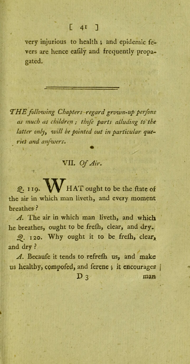 very injurious to health ; and epidemic fe- vers are hence ealily and frequently propa- gated. THE following Chapters regard grown-up perfons as much as children ; thofe parts alluding to'the latter only, will be pointed out in particular que- ried and anfwers. VII. Of Air, <£. 119. HAT ought to be the flate of the air in which man liveth, and every moment breathes ? A. The air in which man liveth, and which he breathes, ought to be frefh, clear, and dry. 120. Why ought it to be frefh, clear, and dry ? A. Becaufe it tends to rcfrefh us, and make us healthy, compofed, and ferene j it encourages j D 3 mm 1