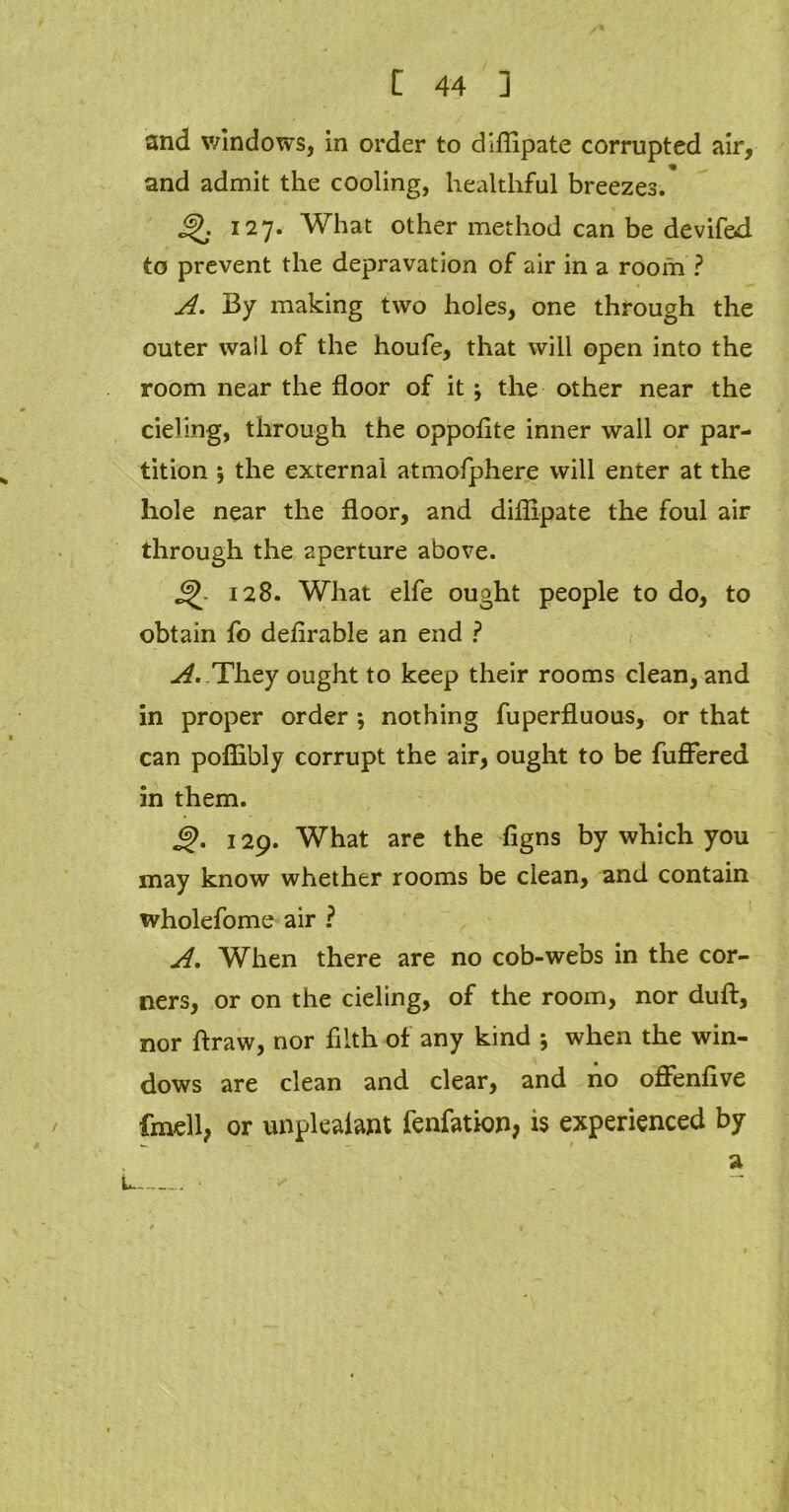 and windows, in order to diflipate corrupted air, and admit the cooling, healthful breezes. jf>. 127. What other method can be devifed to prevent the depravation of air in a room ? A. By making two holes, one through the outer wail of the houfe, that will open into the room near the floor of it \ the other near the deling, through the oppofite inner wall or par- tition 5 the external atmofphere will enter at the hole near the floor, and diflipate the foul air through the aperture above. 128. What elfe ought people to do, to obtain fo defirable an end ? A. They ought to keep their rooms clean, and in proper order ; nothing fuperfluous, or that can poffibly corrupt the air, ought to be fuffered in them. g>. 129. What are the figns by which you may know whether rooms be clean, and contain wholefome air ? A. When there are no cob-webs in the cor- ners, or on the cieling, of the room, nor duff, nor flraw, nor filth of any kind *, when the win- dows are clean and clear, and no offenfive fmell, or unpleaiant fenfation, is experienced by a L •