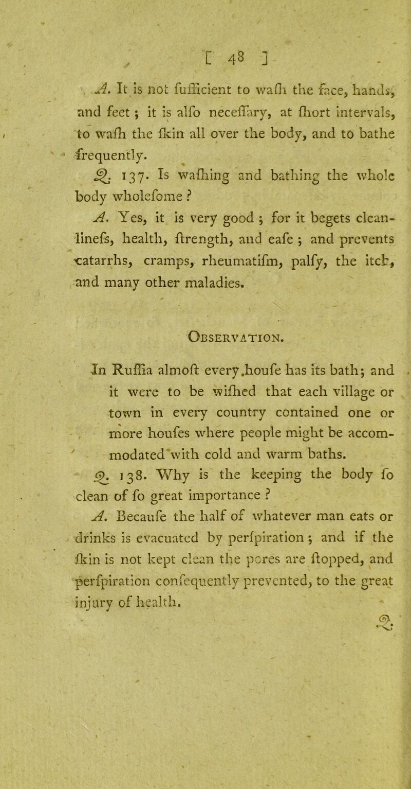 [ 43 ] A. It is not fufficient to wafii the face, hands, and feet ; it is alfo neceflary, at fhort intervals, to wafh the fkin all over the body, and to bathe frequently. 137. Is wafhing and bathing the whole body wholefome ? A. YeSy it is very good ; for it begets clean- linefs, health, ftrength, and eafe ; and prevents catarrhs, cramps, rheumatifm, palfy, the itch, and many other maladies. Observation. In Ruffia almoft every.houfe has its bath; and it were to be wifhed that each village or town in every country contained one or more houfes where people might be accom- modated with cold and warm baths. <9. 138. Why is the keeping the body fo clean of fo great importance ? A. Becaufe the half of whatever man eats or drinks is evacuated by perfpiration ; and if the fkin is not kept clean the pores are flopped, and perfpiration confequently prevented, to the great injury of health. <?>.