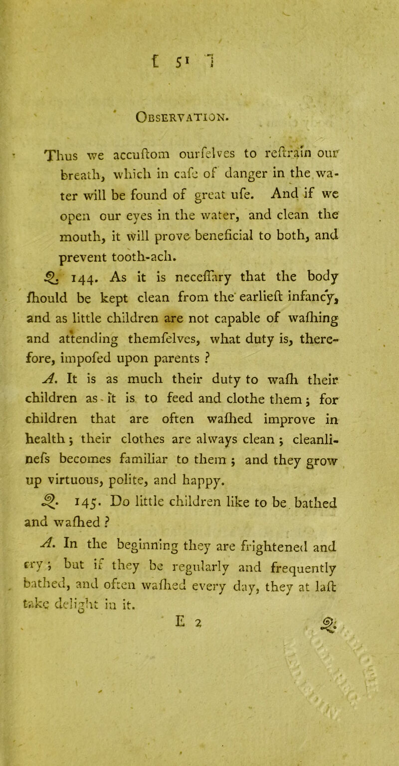 Observation. Thus we accuflom ourfelves to reftraln our breath, which in cafe of danger in the wa- ter will be found of great ufe. And if we open our eyes in the water, and clean the mouth, it will prove beneficial to both, and prevent tooth-ach. 144. As it is necefTary that the body fhould be kept clean from the earlieft infancy, and as little children are not capable of waffling and attending themfelves, what duty is, there- fore, impofed upon parents ? A. It is as much their duty to wafh their children as - it is to feed and clothe them ; for children that are often wafhed improve in health; their clothes are always clean •, cleanli- nefs becomes familiar to them ; and they grow up virtuous, polite, and happy. 145. Do little children like to be bathed and wafhed ? A. In the beginning they are frightened and cry ; but if they be regularly and frequently bathed, and often waflied every day, they at laft take delight in it.