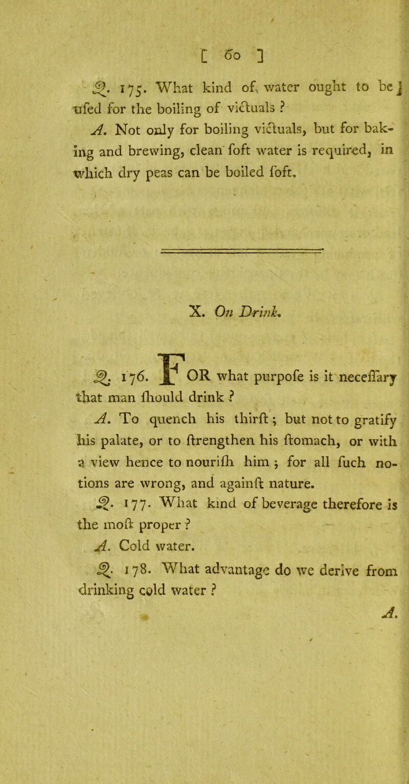 [ ] 175. What kind oh water ought to bcj ufed for the boiling of victuals ? A. Not only for boiling victuals, but for bak- ing and brewing, clean foft water is required, in which dry peas can be boiled foft. X. On Drink, 176 ’f^ OR what purpofe is it neceiTary that man lliould drink ? A. To quench his thirft ; but not to gratify his palate, or to ftrengthen his ftomach, or with a view hence to nourifli him * for all fuch no- tions are wrong, and againft nature. 177. What kind of beverage therefore is the molt proper ? A. Cold water. 178. What advantage do we derive from drinking cold water ? A.