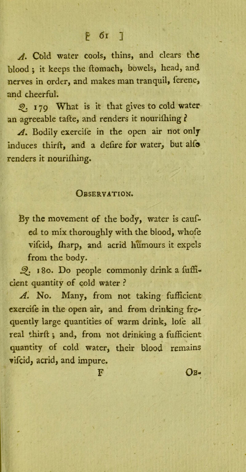 A* Cold water cools, thins, and clears the blood ; it keeps the ftomach, bowels, head, and nerves in order, and makes man tranquil, ferene, and cheerful. 179 What is it that gives to cold water an agreeable tafte, and renders it nourifhing l A. Bodily exercile in the open air not only Induces thirft, and a defire for water, but alfo renders it nouriffiing. 1 Observation. By the movement of the body, water is cauf- ed to mix thoroughly with the blood, whofe vifcid, (harp, and acrid humours it expels from the body. 180. Do people commonly drink a fuffi- cient quantity of cold water ? A. No. Many, from not taking fufficient exercife in the open air, and from drinking fre- quently large quantities of warm drink, lol’e all real thirft *, and, from not drinking a fufficient quantity of cold water, their blood remains vifcid, acrid, and impure. F Ob-