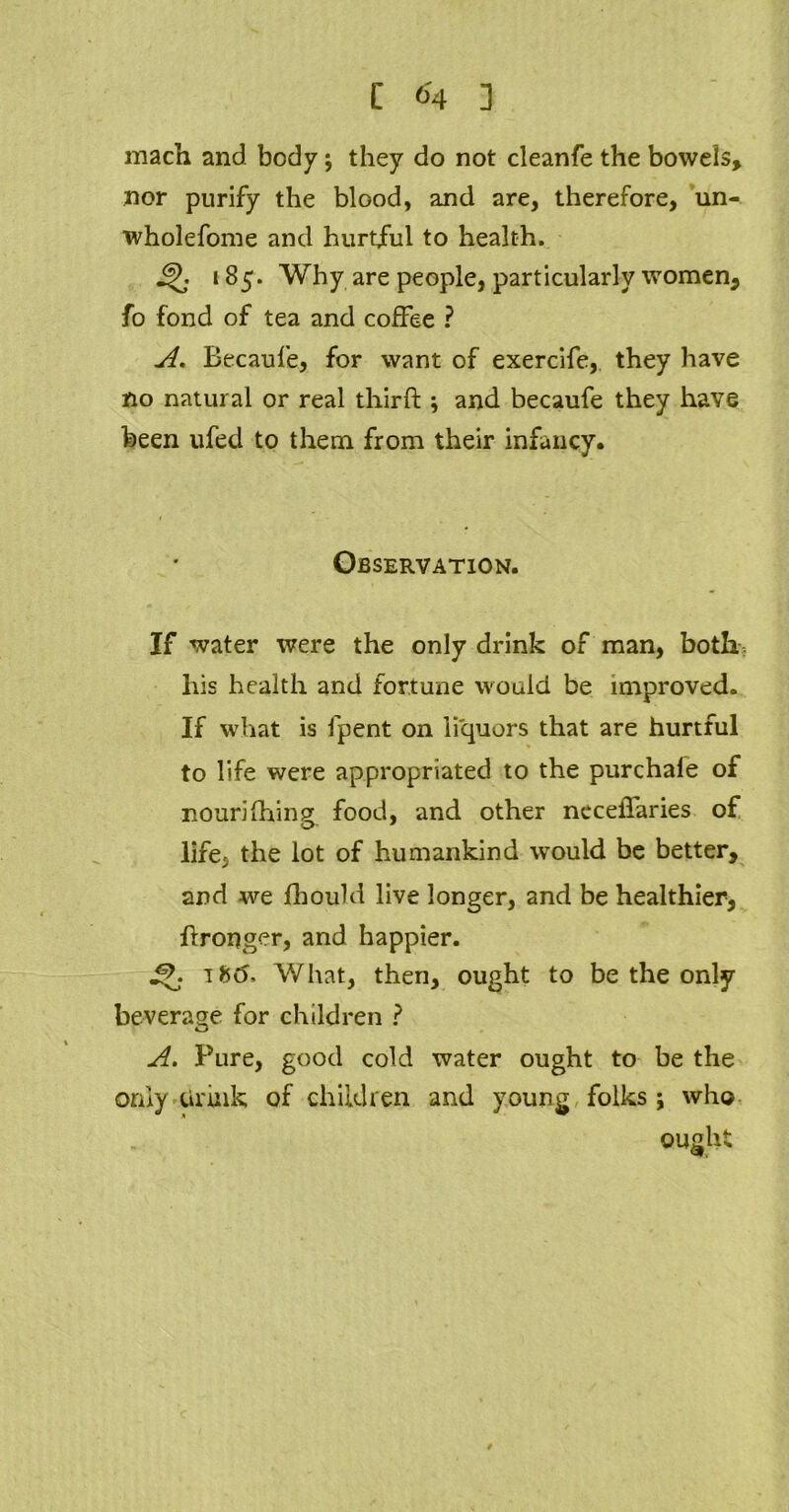 mach and body; they do not cleanfe the bowels, nor purify the blood, and are, therefore, un- wholefome and hurtful to health. jfj; 185. Why are people, particularly women, fo fond of tea and coffee ? A. Becaufe, for want of exercife, they have no natural or real third;; and becaufe they have been ufed to them from their infancy. Observation. If water were the only drink of man, botk: his health and fortune would be improved. If what is fpent on liquors that are hurtful to life were appropriated to the purchale of nourifhing food, and other ncceffaries of life, the lot of humankind would be better, and we fhould live longer, and be healthier, dronger, and happier. Q ifc<5. What, then, ought to be the only beverage for children ? A. Pure, good cold water ought to be the only drink of children and young folks; who ought