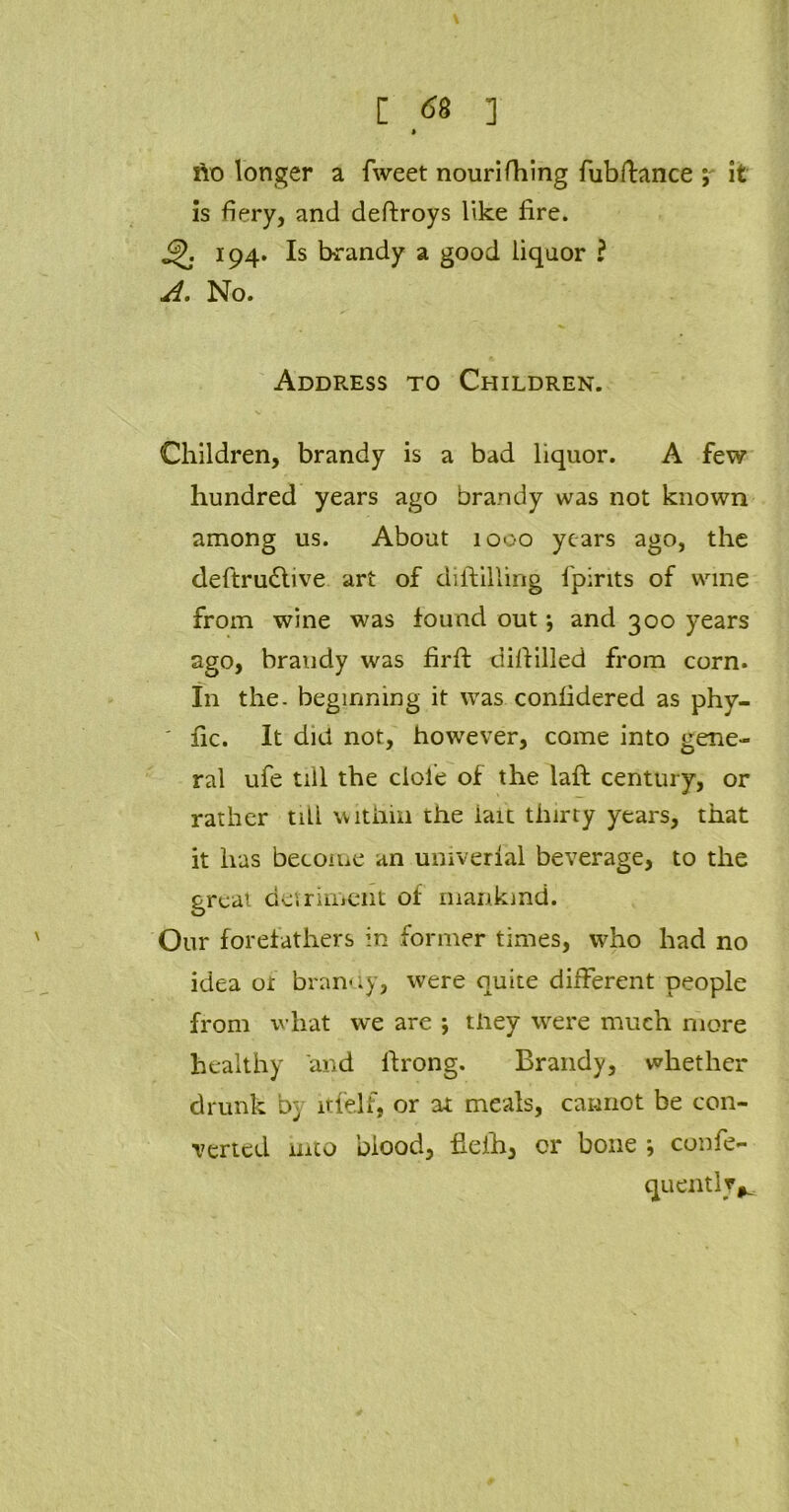 no longer a fweet nourifhing fubftance ; it is fiery, and deftroys like fire. 194. Is brandy a good liquor ? A. No. Addp».ess to Children. Children, brandy is a bad liquor. A few hundred years ago brandy was not known among us. About 1000 years ago, the deftru&ive art of distilling fpirits of wine from wine was found out; and 300 years ago, brandy was firfi: difiilled from corn, in the. beginning it was confidered as phy- ' fic. It did not, however, come into gene- ral ufe till the dole of the laft century, or rather till within the iait thirty years, that it has become an univerlal beverage, to the great detriment of mankind. Our forefathers in former times, who had no idea of branny, were quite different people from what we are ; they were much more healthy and firong. Brandy, whether drunk b} ltfdf, or at meals, cannot be con- verted mto blood, fieih, or bone ; confe- quently*.