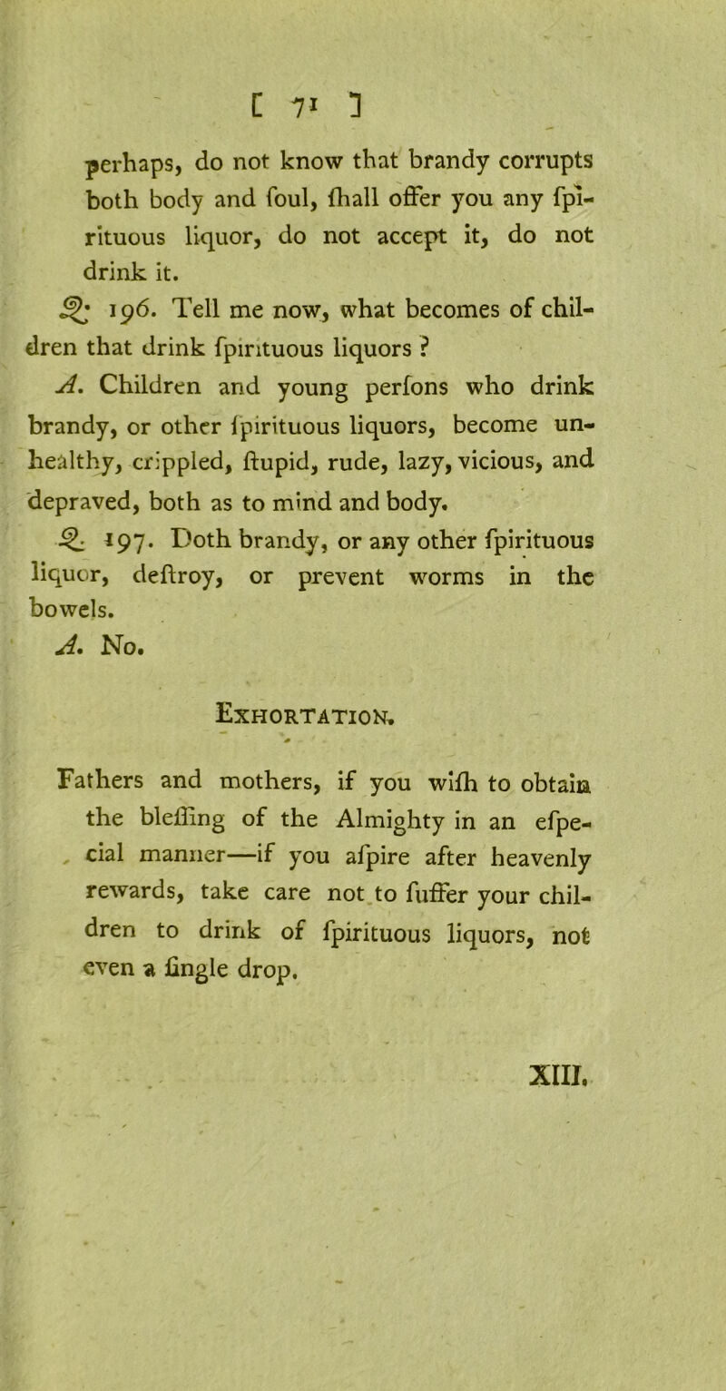 perhaps, do not know that brandy corrupts both body and foul, (hall offer you any fpi- rituous liquor, do not accept it, do not drink it. 196. Tell me now, what becomes of chil- dren that drink fpintuous liquors ? A. Children and young perfons who drink brandy, or other fpirituous liquors, become un- healthy, crippled, ftupid, rude, lazy, vicious, and depraved, both as to mind and body. 197. Doth brandy, or any other fpirituous liquor, deftroy, or prevent worms in the bowels. A. No. Exhortation, * Fathers and mothers, if you with to obtain the bleffing of the Almighty in an efpe- cial manner—if you alpire after heavenly rewards, take care not to fuffer your chil- dren to drink of fpirituous liquors, not even a lingle drop.