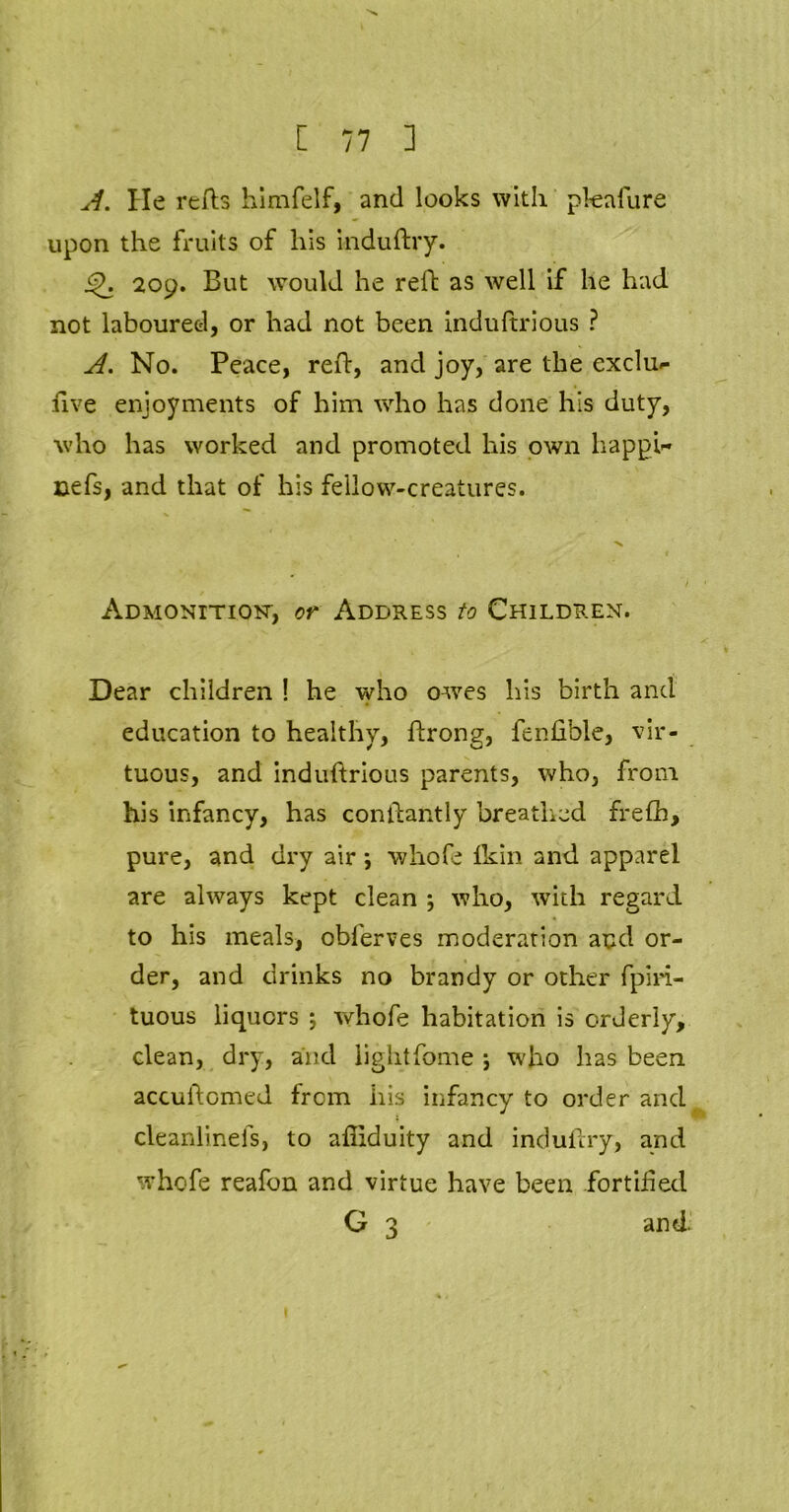 A. lie refts himfelf, and looks with pleafure upon the fruits of his induftry. 209. But would he reft as well if he had not laboured, or had not been induftrious ? A. No. Peace, reft, and joy, are the exclu- five enjoyments of him who has done his duty, who has worked and promoted his own happi- nefs, and that of his fellow-creatures. Admonition-, or Address to Children. Dear children ! he who owes his birth and education to healthy, ftrong, fenfible, vir- tuous, and induftrious parents, who, from his infancy, has conftantly breathed frefh, pure, and dry air *, whofe fkin and apparel are always kept clean ; who, with regard to his meals, oblerves moderation and or- der, and drinks no brandy or other fpiri- tuous liquors ; whofe habitation is orderly, clean, dry, and lightfome ; who has been accuftomed from his infancy to order and cleanlinefs, to afiiduity and induftry, and whofe reafon and virtue have been fortified G 3 and