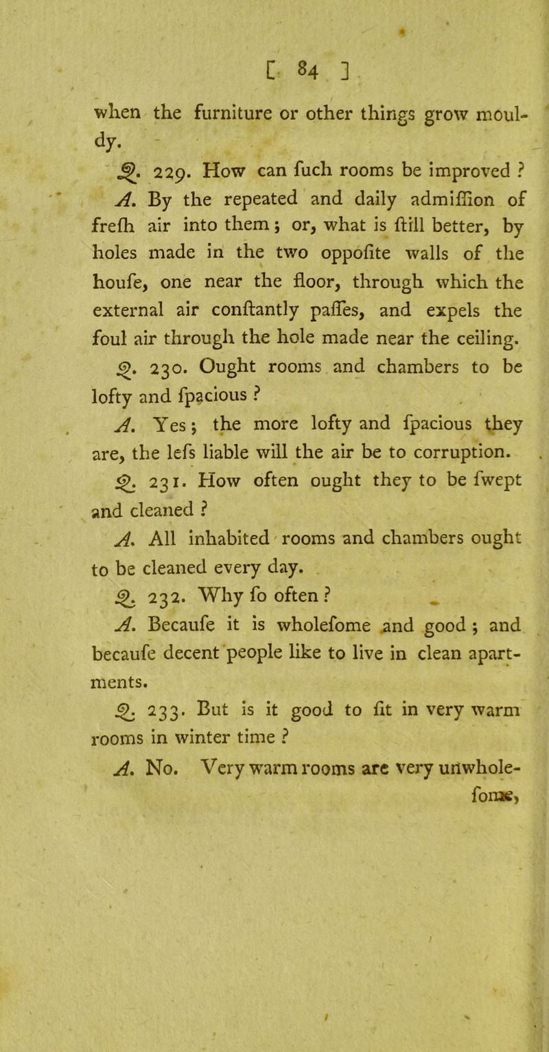 when the furniture or other things grow rnoul- dy. - J|>. 229. How can fuch rooms be improved ? A. By the repeated and daily admifhon of frefh air into them; or, what is hill better, by holes made in the two oppofite walls of the houfe, one near the floor, through which the external air conftantly palTes, and expels the foul air through the hole made near the ceiling. 230. Ought rooms and chambers to be lofty and fpacious ? A. Yes; the more lofty and fpacious they are, the lefs liable will the air be to corruption. <£. 231. How often ought they to be fwept and cleaned ? A. All inhabited rooms and chambers ought to be cleaned every day. 232. Why fo often ? A. Becaufe it is wholefome and good ; and becaufe decent people like to live in clean apart- ments. 233. But is it good to lit in very warm rooms in winter time ? A. No. Very warm rooms are very unwhole- foroe.