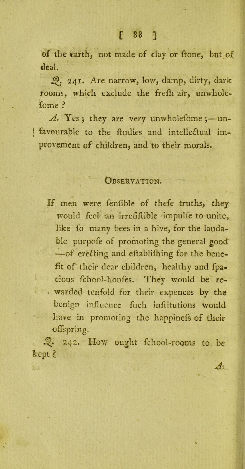 of the earth, not made of clay or flone, but of deal. 241. Are narrow, low, damp, dirty, dark rooms, which exclude the frefh air, unwhole- some ? u4. Yes; they are very unwholefome ;—un- ' favourable to the ftudies and intellectual im- provement of children, and to their morals. Observation. If men were fenfible of thefe truths, they would feel an irrefiflible impulfe to unite, like fo many bees in a hive, for the lauda- ble purpofe of promoting the general good —of erecting and eftablilhing for the bene- fit of their dear children, healthy and fpa- cious fchool-houfes. They would be re- 1 warded tenfold for their expences by the benign influence fuch inftitutions would have in promoting the happinefs of their offspring. 242. How ought fchool-rooms to be kept l J, \