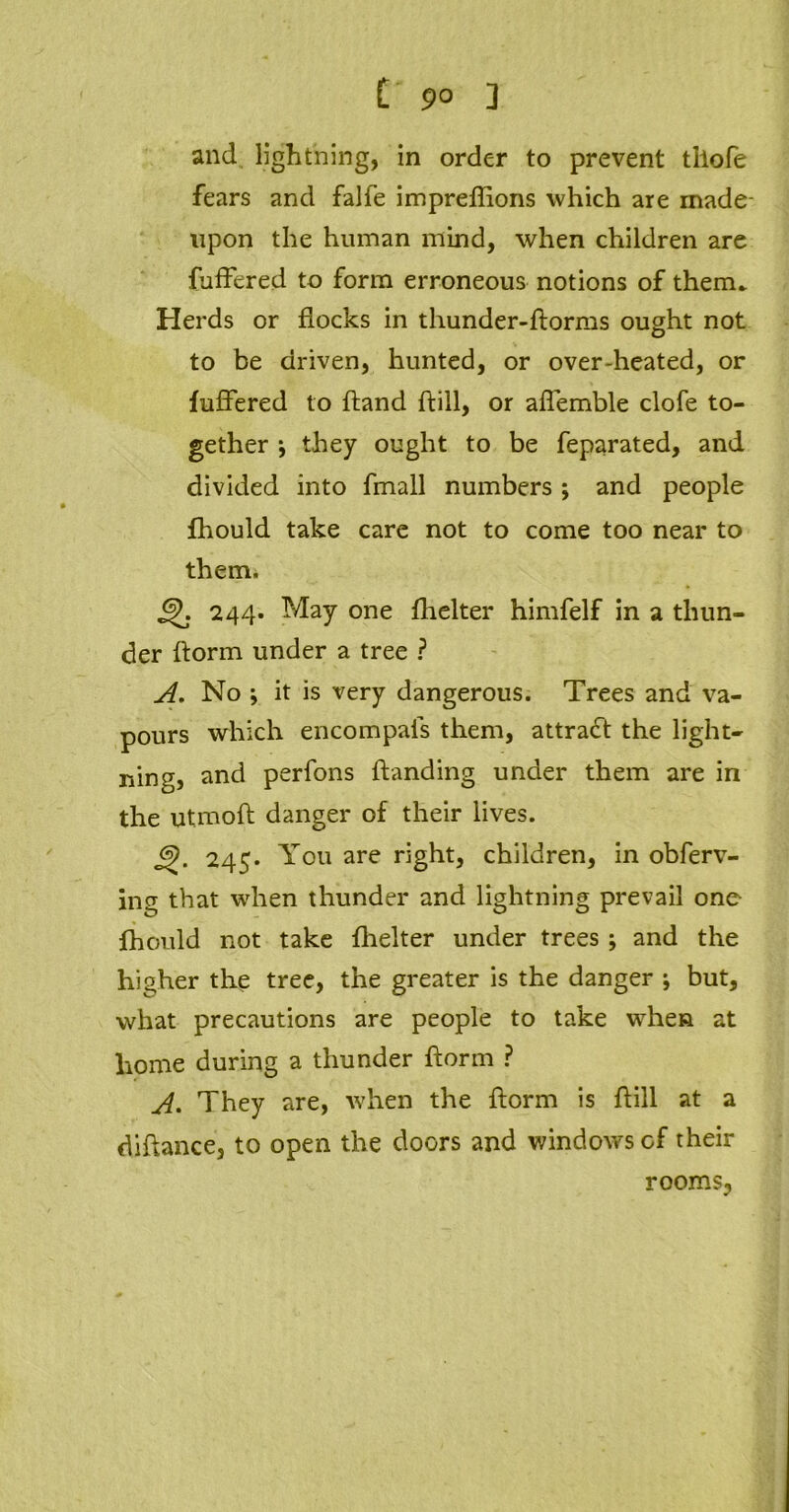 £ 9° 3 and lightning, in order to prevent tllofe fears and falfe impreflions which are made- npon the human mind, when children are fuffered to form erroneous notions of them. Herds or flocks in thunder-ftorms ought not to be driven, hunted, or over-heated, or fuffered to hand ftiil, or affemble clofe to- gether •, they ought to be feparated, and divided into fmall numbers ; and people fhould take care not to come too near to them. 244. May one fhelter himfelf in a thun- der florm under a tree ? A. No ; it is very dangerous. Trees and va- pours which encompals them, attract the light- ning, and perfons handing under them are in the utmofl danger of their lives. 6>. 245. You are right, children, in obferv- ing that when thunder and lightning prevail one fhould not take flielter under trees; and the higher the tree, the greater is the danger ; but, what precautions are people to take when at home during a thunder florm ? A. They are, when the florm is flill at a diftance, to open the doors and windows of their rooms,