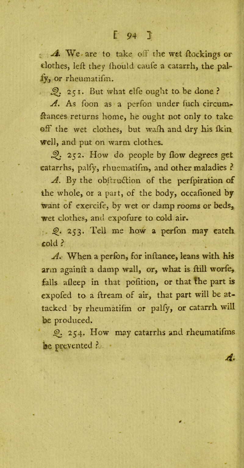 A. We are to take oil the wet dockings or clothes, left they Ihould caufe a catarrh, the pal- ly, or rheumatifm. 251. But what elfe ought to be done ? A. As foon as a perfon under fiich circum- ftances returns home, he ought not only to take off the wet clothes, but wafh and dry his flvin well, and put on warm clothes. 4L- 252. How do people by flow degrees get catarrhs, palfy, rhuematifro, and other maladies ? A. By the obftrutftion of the perfpiration of the whole, or a part, of the body, occaftoned by ■want of exercife, by wet or damp rooms or beds, wet clothes, and expofure to cold air. <£. 253. Tell me how a perfon may catch cold ? A. When a perfon, for inftance, leans with his arm againft a damp wall, or, what is ftill worfe, falls afleep in that pofttion, or that the part is expofed to a ftream of air, that part will be at- tacked by rheumatiftn or palfy, or catarrh will be produced. <9. 254. How may catarrhs and rheumatifms be prevented 4. 0