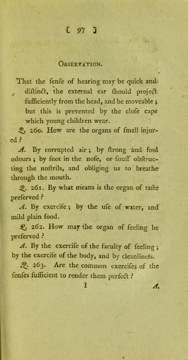 L 91 D Observation. 0 That the fenfe of hearing may be quick and % diftindt, the external ear fhould project fufficiently from the head, and be moveable ; but this is prevented by the clofe caps which young children wear. Q. 260. How are the organs of fmell injur- ed ? A. By corrupted air ; by ftrong and foul odours ; by fnot in the nofe, or fnuff obstruc- ting the noftrils, and obliging us to breathe through the mouth. i2>. 261. By what means is the organ of tafte preferved ? A. By exercife ; by the ufe of water, and mild plain food. * I 262. How may the organ of feeling be preferved ? A. By the exercife of the faculty of feeling ; by the exercife of the body, and by clean!inefs. 263. Are the common exercifes of the fenfes fuflkient to render them perfedt ?