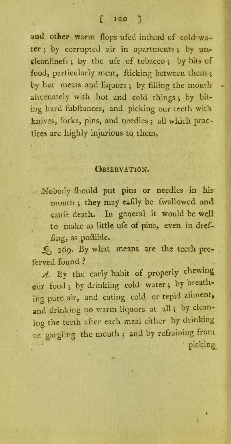 \ and other warm flops ufed inflead of colcf wa- ter ; by corrupted air in apartments ; by un- cleanlinefs; by the ufe of tobacco ; by bits of food, particularly meat, flicking between them.; by hot meats and liquors ; by filling the mouth alternately with hot and cold things ; by bit- ing hard iubflances, and picking our teeth with knives, forks, pins, and needles ; all which prac- tices are highly injurious to them. Observation. Nobody fhould put pins or needles in his mouth *, they may eafilv be fwallowed and caufc death. In general it would be well lo make as little ufe of pins, even in dref- fing, as pofiible. 269. By what means are the teeth pre- ferved found ? ABy the early habit of properly chewing ©ur food ; by drinking cold water *, by breath- ing pure air, and eating cold or tepid aliment, and drinking no warm liquors at all *, by clean- ing the teeth after each meal either by drinking cr. gargling the mouth ; and by refraining from picking