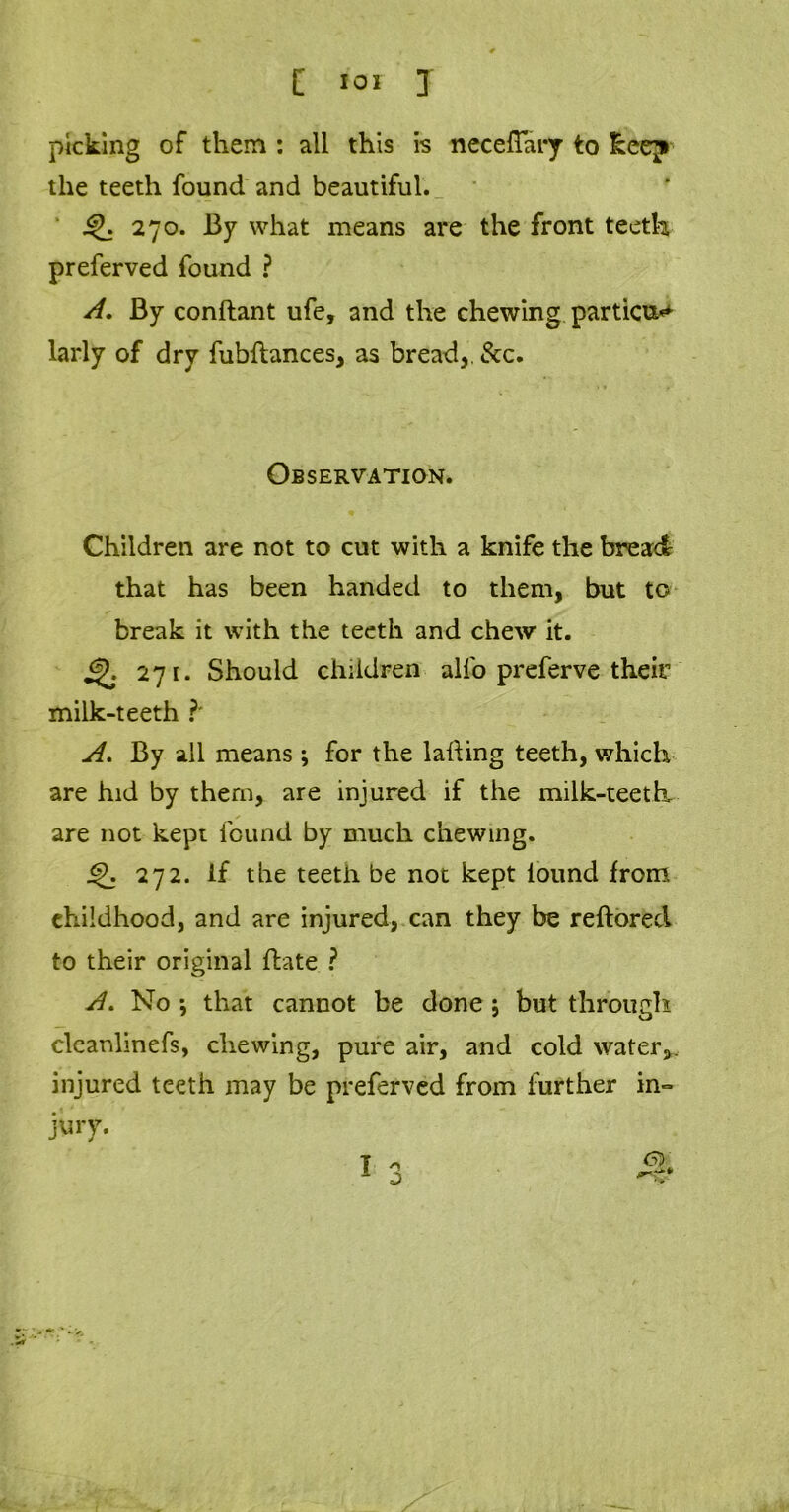 picking of them : all this is necefTary to keep the teeth found and beautiful. 270. By what means are the front teeth preferved found ? A, By conftant ufe, and the chewing parties larly of dry fubftances, as bread,. &c. Observation. Children are not to cut with a knife the bread that has been handed to them, but to break it with the teeth and chew it. jp. 271. Should children alfo preferve their milk-teeth ?* A. By all means; for the lading teeth, which are hid by them, are injured if the milk-teeth are not kept found by much chewing. 272. If the teeth be not kept iound from childhood, and are injured, can they be reftorecl to their original date ? A. No •, that cannot be done j but through cleanlinefs, chewing, pure air, and cold water,, injured teeth may be preferved from further in° jury.