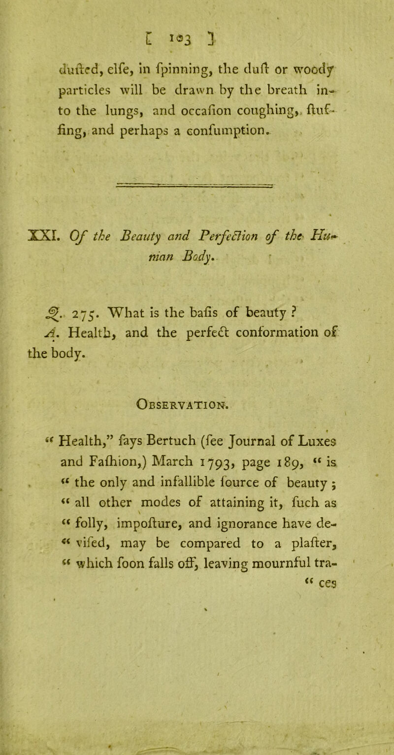 H J«3 3 dufled, elfe, in fpinning, the dull or wood/ particles will be drawn by the breath in- to the lungs, and occafion coughing, fluf- fing, and perhaps a confumption. \ XXI. Of the Beauty and Perfection of the• Hu- man Body. 275. What is the bafis of beauty ? A. Health, and the perfeft conformation of the body. Observation. ♦ “ Health,” fays Bertuch (fee Journal of Luxes and Fafhion,) March 1793, PaSe “ ls “ the only and infallible lource of beauty ; i( all other modes of attaining it, fuch as “ folly, impofture, and ignorance have de- vifed, may be compared to a plafter, “ which foon falls off, leaving mournful tra- <c ces /