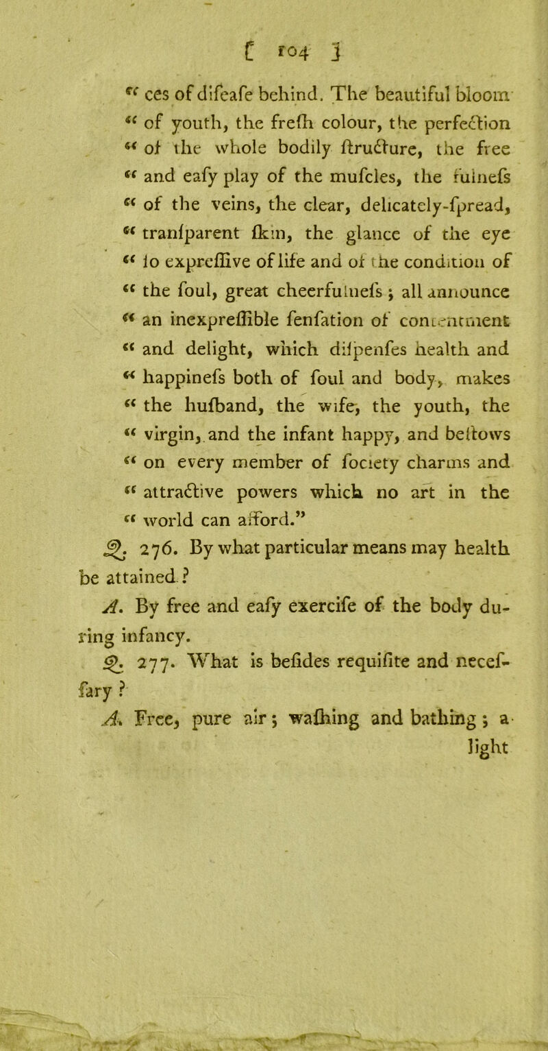 C *04 j fC ces of difeafe behind. The beautiful bloom <f of youth, the frefh colour, the perfection u of the whole bodily ftrudture, the free “ and eafy play of the mufcles, the fulnefs s< of the veins, the clear, dehcately-fpread, w tranfparent {kin, the glance of the eye (( i o expreffive of life and of t he condition of tc the foul, great cheerfuiuefs; all announce w an inexpreflible fenfation of con imt merit €* and delight, which dilpenfes health and w happinefs both of foul and body, makes “ the hufband, the wife, the youth, the u virgin, and the infant happy, and be (tows (( on every member of fociety charms and ({ attractive powers which no art in the “ world can afford.” j^. 276. By what particular means may health be attained ? A. By free and eafy exercife of the body du- ring infancy. j^. 277. What is befides requifite and necef- fary ? A, Free5 pure air; wafhing and bathing; a light „r*f