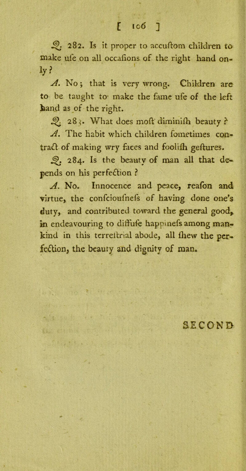 Q 282. Is it proper to accuftom children to make ufe on all occaiions of the right hand on- ly? A. No; that is very wrong. Children are to be taught to make the fame ufe of the left hand as of the right. 28 <• What does mod' diminifh beauty? A. The habit which children fometimes con- tract of making wry faces and foolifh geftures. 284. Is the beauty of man all that de- pends on his perfection ? A. No. Innocence and peace, reafon and virtue, the confcioufnefs of having done one’s duty, and contributed toward the general good, in endeavouring to did ufe happmefs among man- kind in this tcrreitrial abode, all fhew the per- fection, the beauty and dignity of man. &ECONI*