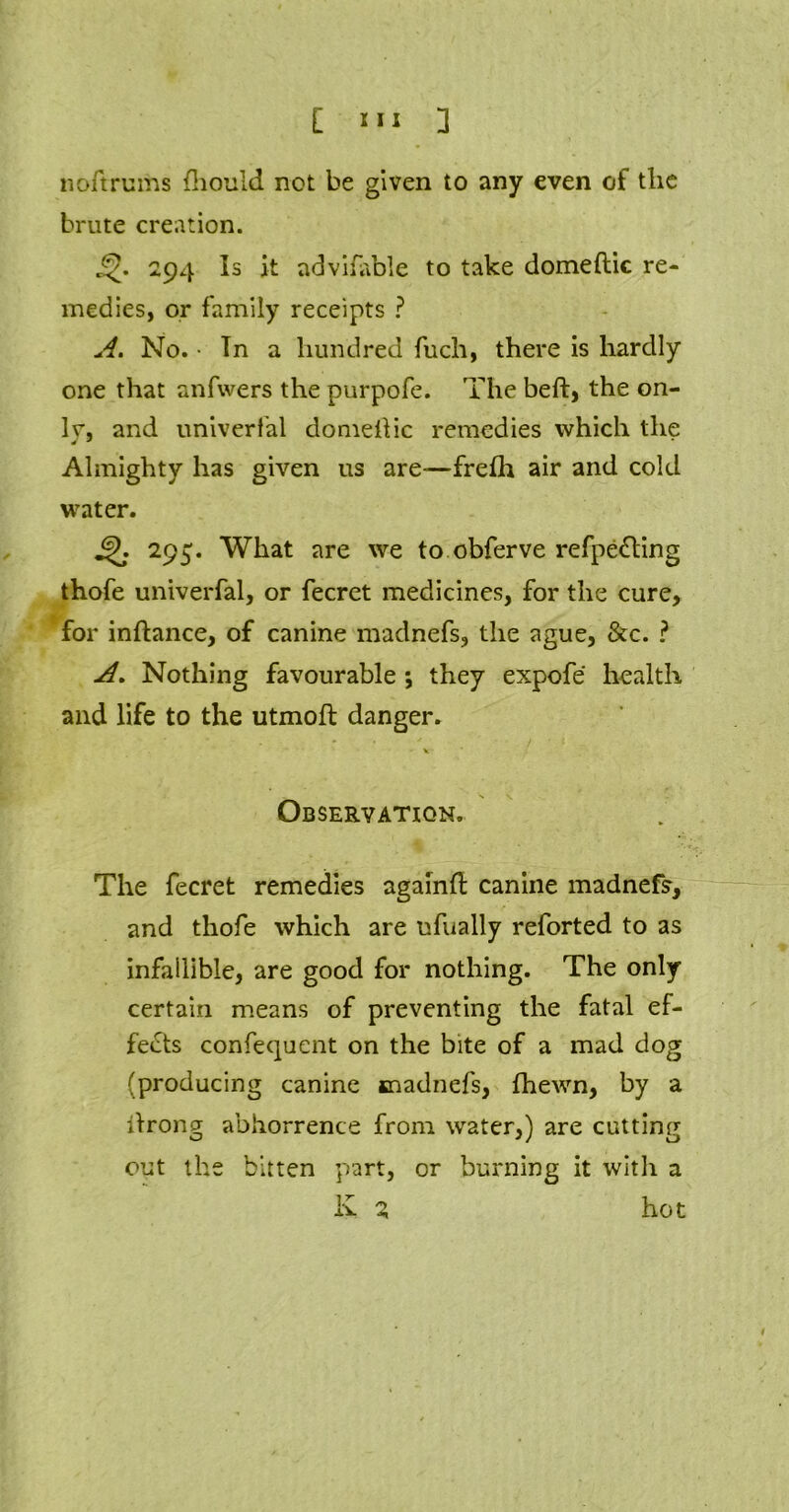 noftrums fhould not be given to any even of the brute creation. j^. 294 Is it advifable to take domeftic re- medies, or family receipts ? A. No. • In a hundred fuch, there is hardly one that anfwers the purpofe. The beft, the on- lr, and univerfal domellic remedies which the Almighty has given us are—frefh air and cold water. 295. What are we to obferve refpe£ting thofe univerfal, or fecret medicines, for the cure, for inftance, of canine madnefs, the ague, &c. ? A. Nothing favourable ; they expofe health and life to the utmofl danger. - V Observation. The fecret remedies againft canine madnefs, and thofe which are ufually reforted to as infallible, are good for nothing. The only certain means of preventing the fatal ef- fects confequent on the bite of a mad dog (producing canine snadnefs, fhewn, by a itrong abhorrence from water,) are cutting out the bitten part, or burning it with a K Z hot