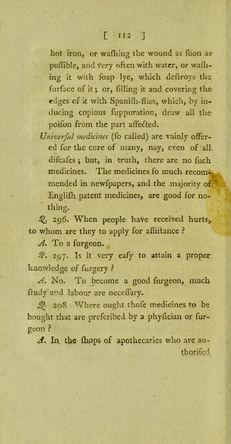 hot iron, or wafhing the wound as foon as pohible, and very often with water, or waffl- ing it with foap lye, which deflroys the furface of it; or, filling it and covering the edges of it with Spanidi-flies, which, by in- ducing copious fuppuration, draw all the poifon from the part affe&ed. Univerfal medicines (fo called) are vainly offer- ed for the cure of many, nay, even of alL difeafes ; but, in truth, there are no fuoh medicines. The medicines fo much recom- mended in newfpapers, and the majority of. Englifh patent medicines, are good for no- thing. Q 296, When people have received hurts*, to whom are they to apply for afiiftance ? A. To a furgeon. -9. 297. Is it very eafy to attain a proper knowledge of furgery ? A. No. To become a good furgeon, much fludy and labour are neceflary. J?. 208 Where ought thofe medicines to be bought that are preferibed by a phyfician or fur- geon ? A> In. the fhpps of apothecaries who are au- thorifed