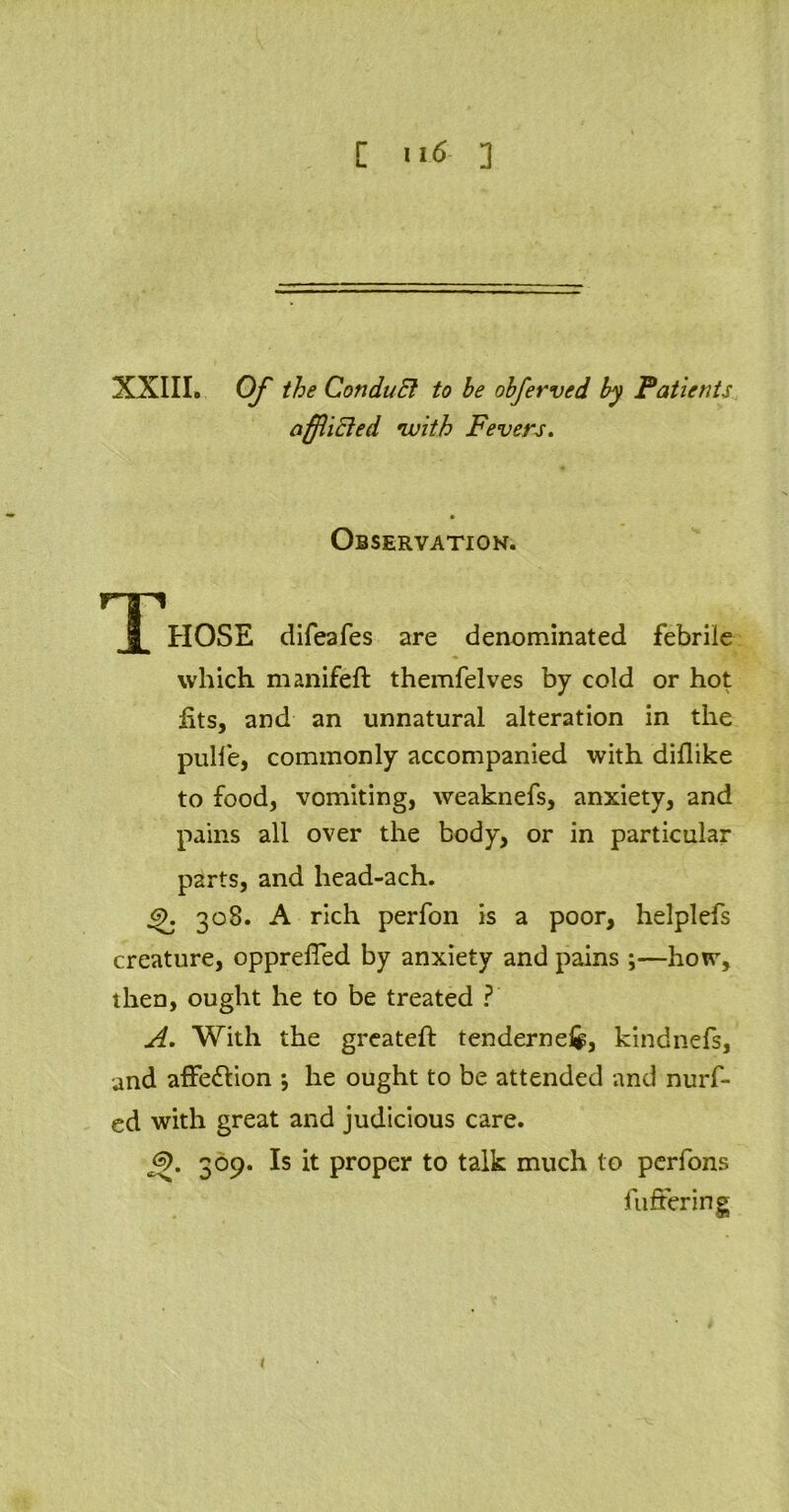 [ 116-3 XXIII. Of the ConduEt to he ohferved by Patients afflicted 'with Fevers. Observation. r^ri 1 HOSE difeafes are denominated febrile which manifeft themfelves by cold or hot jits, and an unnatural alteration in the pulfe, commonly accompanied with diflike to food, vomiting, weaknefs, anxiety, and pains all over the body, or in particular parts, and head-ach. 6). 308. A rich perfon is a poor, helplefs creature, opprelTed by anxiety and pains ;—how, then, ought he to be treated ? A. With the greateft tenderne&, kindnefs, and affe&ion he ought to be attended and nurf- ed with great and judicious care. j3>. 309. Is it proper to talk much to perfons fullering 1