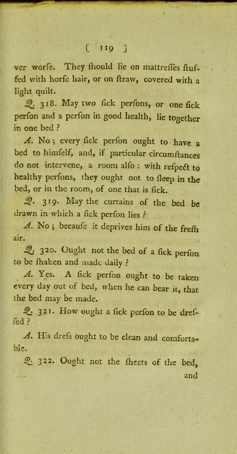 ver worfe. They fhould lie on mattreiles fluf- fed with horfe hair, or on draw, covered with a light quilt. 4>. 318. May two Tick perfons, or one lick perfon and a perfon in good health, lie together in one bed ? A. No; every fick perfon ought to have a bed to himfelf, and, if particular circumftances do not intervene, a room alfo : with refpeft to healthy perfons, they ought not to fleep in the bed, or in the room, of one that is tick. 3i9- May the curtains of the bed be drawn in which a fick perfon lies ? A. No ; becaufe it deprives him of the frefh air. Q 320* Ought not the bed of a lick perfon to be fhaken and made daily ? A. Yes. A fick perfon ought to be taken every day out of bed, when he can bear it, that the bed may be made. 32T- How ought a fick perfon to be dref- fed ? A. His drefs ought to be clean and comforta- ble. 322, Ought not the fheets of the bed, and