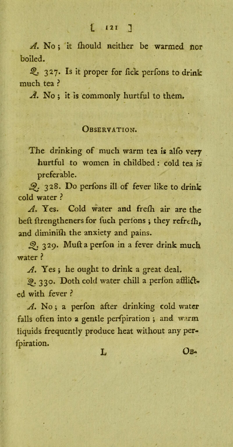 No; it fhould neither be warmed nor boiled. ^ 327. Is it proper for lick perfons to drink much tea ? A. No ; it is commonly hurtful to them. Observation. The drinking of much warm tea is alfo very hurtful to women in childbed: cold tea is? preferable. Q. 328. Do perfons ill of fever like to drink cold water ? A. Yes. Cold water and frefh air are the belt ftrengtheners for fuch perlons ; they refrtih, and diminifh the anxiety and pains. 329. Muftaperfon in a fever drink much water ? A. Yes ; he ought to drink a great deal. j£. 330. Doth cold water chill a perlon afflift- ed with fever ? A, No \ a perfon after drinking cold water falls often into a gentle perfpiration ; and warm liquids frequently produce heat without any per- fpiration. L Ob-