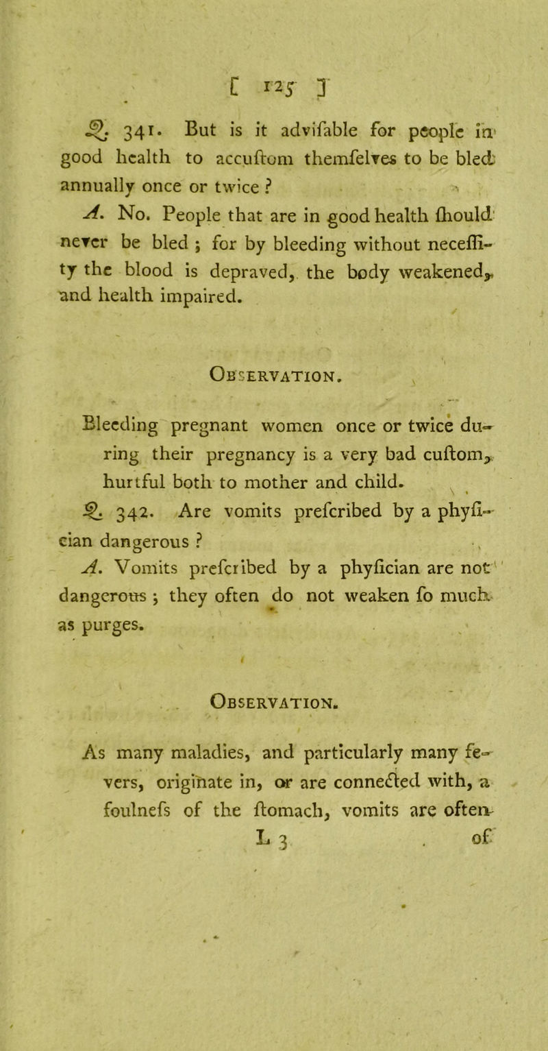 341. But is it advifable for people in good health to accuftom themfelves to be blech annually once or twice ? A. No. People that are in good health fhould nercr be bled ; for by bleeding without necefii- ty the blood is depraved, the body weakened*, and health impaired. Observation. Bleeding pregnant women once or twice du~ ring their pregnancy is a very bad cuftom* hurtful both to mother and child. ' ’ \ » Q 342. Are vomits preferibed by a phyft- eian dangerous ? A. Vomits preferibed by a phyfician are not dangerous \ they often do not weaken fo much, as purges. Observation. As many maladies, and particularly many fe- vers, originate in, or are connected with, a foulnefs of the ftomach, vomits are ofteiv L 3 of